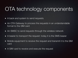 OTA technology components
A back end system to send requests
An OTA Gateway to process the requests in an understandable
format to the SIM card
An SMSC to send requests through the wireless network
A bearer to transport the request: today it is the SMS bearer
Mobile equipment to receive the request and transmit it to the SIM
card
A SIM card to receive and execute the request
 