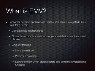 What is EMV?
Consumer payment application is resident in a secure Integrated Circuit
Card (ICC) or chip
Contact chips in smart cards
Contactless chips in smart cards or personal devices such as smart
phones
Chip key features
Store information
Perform processing
Secure element which stores secrets and performs cryptographic
functions
 