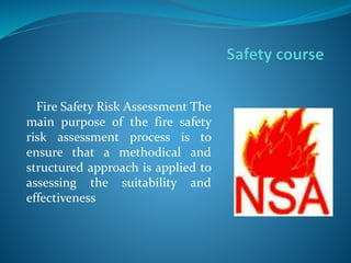 Fire Safety Risk Assessment The
main purpose of the fire safety
risk assessment process is to
ensure that a methodical and
structured approach is applied to
assessing the suitability and
effectiveness
 