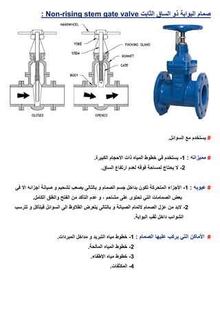 ‫صمام‬‫الثابت‬ ‫الساق‬ ‫ذو‬ ‫البوابة‬ising stem gate valver-Non:
#.‫السوائل‬ ‫مع‬ ‫يستخدم‬
#: ‫مميزاته‬1-.‫الكبيرة‬ ‫االحجام‬ ‫ذات‬ ‫المياه‬ ‫خطوط‬ ‫في‬ ‫يستخدم‬
2-.‫الساق‬ ‫ارتفاع‬ ‫لعدم‬ ‫فوقه‬ ‫لمساحة‬ ‫يحتاج‬ ‫ال‬
#: ‫عيوبه‬1-‫صيانة‬ ‫و‬ ‫تشحيم‬ ‫يصعب‬ ‫بالتالى‬ ‫و‬ ‫الصمام‬ ‫جسم‬ ‫بداخل‬ ‫تكون‬ ‫المتحركة‬ ‫األجزاء‬‫أجزائه‬‫في‬ ‫اال‬
‫مشاحم‬ ‫على‬ ‫تحتوى‬ ‫التي‬ ‫الصمامات‬ ‫بعض‬،.‫الكامل‬ ‫والغلق‬ ‫الفتح‬ ‫من‬ ‫التأكد‬ ‫عدم‬ ‫و‬
2-‫تترسب‬ ‫و‬ ‫فيتآكل‬ ‫السوائل‬ ‫الى‬ ‫القالوظ‬ ‫يتعرض‬ ‫بالتالى‬ ‫و‬ ‫الصيانة‬ ‫التمام‬ ‫الصمام‬ ‫عزل‬ ‫من‬ ‫البد‬
.‫البوابة‬ ‫ثقب‬ ‫داخل‬ ‫الشوائب‬
#: ‫الصمام‬ ‫عليها‬ ‫يركب‬ ‫التي‬ ‫األماكن‬1-.‫المبردات‬ ‫مداخل‬ ‫و‬ ‫التبريد‬ ‫مياه‬ ‫خطوط‬
2-.‫المالحة‬ ‫المياه‬ ‫خطوط‬
3-.‫اإلطفاء‬ ‫مياه‬ ‫خطوط‬
4-.‫المكثفات‬
 