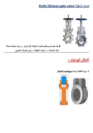 ‫السكينة‬ ‫صمام‬Knife (Sluice) gate valve
‫مسالة‬ ‫صلبة‬ ‫مواد‬ ‫و‬ ، ‫الرمل‬ ‫مثل‬ ‫الصلبة‬ ‫للمواد‬ ‫يستخدم‬ ‫الصمام‬ ‫هذا‬ #
.‫الصحى‬ ‫الصرف‬ ‫في‬ ‫و‬ ، ‫الطينية‬ ‫المواد‬ ‫و‬ ، ‫االسمنت‬ ‫مثل‬
‫البوابات‬ ‫أشكال‬:
1-‫واحدة‬ ‫قطعة‬ ‫بوابة‬Solid wedge.
 