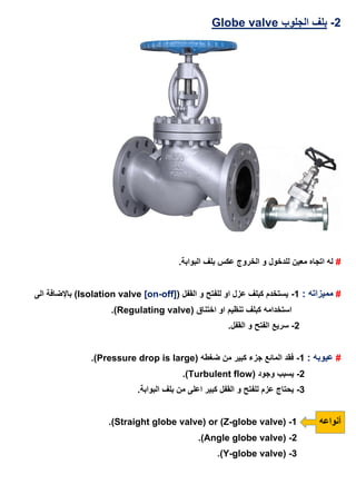 2-‫ال‬ ‫بلف‬‫جلوب‬valvelobeG
#.‫البوابة‬ ‫بلف‬ ‫عكس‬ ‫الخروج‬ ‫و‬ ‫للدخول‬ ‫معين‬ ‫اتجاه‬ ‫له‬
#: ‫مميزاته‬1-‫و‬ ‫للفتح‬ ‫او‬ ‫عزل‬ ‫كبلف‬ ‫يستخدم‬( ‫القفل‬Isolation valve [on-off])‫الى‬ ‫باإلضافة‬
( ‫اختناق‬ ‫او‬ ‫تنظيم‬ ‫كبلف‬ ‫استخدامه‬Regulating valve.)
2-.‫القفل‬ ‫و‬ ‫الفتح‬ ‫سريع‬
#: ‫عيوبه‬1-( ‫ضغطه‬ ‫من‬ ‫كبير‬ ‫جزء‬ ‫المائع‬ ‫فقد‬Pressure drop is large.)
2-( ‫وجود‬ ‫يسبب‬Turbulent flow.)
3-.‫البوابة‬ ‫بلف‬ ‫من‬ ‫اعلى‬ ‫كبير‬ ‫القفل‬ ‫و‬ ‫للفتح‬ ‫عزم‬ ‫يحتاج‬
‫أنواعه‬1-or (Z-globe valve)(Straight globe valve.)
2-(Angle globe valve.)
3-(Y-globe valve.)
 