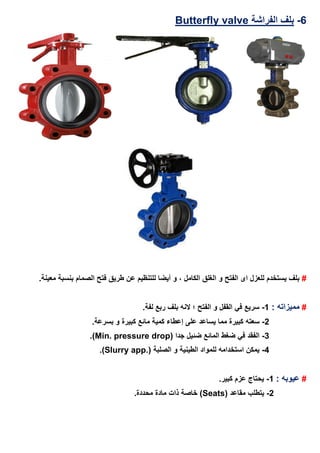 6-‫ا‬ ‫بلف‬‫لفراشة‬valveButterfly
#‫و‬ ‫الفتح‬ ‫اى‬ ‫للعزل‬ ‫يستخدم‬ ‫بلف‬.‫معينة‬ ‫بنسبة‬ ‫الصمام‬ ‫فتح‬ ‫طريق‬ ‫عن‬ ‫للتنظيم‬ ‫أيضا‬ ‫و‬ ، ‫الكامل‬ ‫الغلق‬
#: ‫مميزاته‬1-.‫لفة‬ ‫ربع‬ ‫بلف‬ ‫النه‬ ‫؛‬ ‫الفتح‬ ‫و‬ ‫القفل‬ ‫في‬ ‫سريع‬
2-‫سعته‬.‫بسرعة‬ ‫و‬ ‫كبيرة‬ ‫مائع‬ ‫كمية‬ ‫إعطاء‬ ‫على‬ ‫يساعد‬ ‫مما‬ ‫كبيرة‬
3-( ‫جدا‬ ‫ضئيل‬ ‫المائع‬ ‫ضغط‬ ‫في‬ ‫الفقد‬Min. pressure drop.)
4-( ‫الصلبة‬ ‫و‬ ‫الطينية‬ ‫للمواد‬ ‫استخدامه‬ ‫يمكن‬Slurry app..)
#: ‫عيوبه‬1-.‫كبير‬ ‫عزم‬ ‫يحتاج‬
2-( ‫مقاعد‬ ‫يتطلب‬Seats.‫محددة‬ ‫مادة‬ ‫ذات‬ ‫خاصة‬ )
 