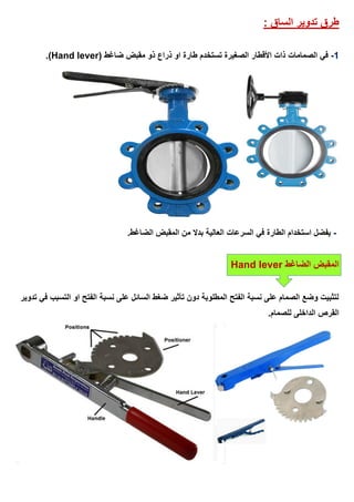 ‫الساق‬ ‫تدوير‬ ‫طرق‬:
1-‫الصمامات‬ ‫في‬( ‫ضاغط‬ ‫مقبض‬ ‫ذو‬ ‫ذراع‬ ‫او‬ ‫طارة‬ ‫تستخدم‬ ‫الصغيرة‬ ‫األقطار‬ ‫ذات‬Hand lever.)
-.‫الضاغط‬ ‫المقبض‬ ‫من‬ ‫بدال‬ ‫العالية‬ ‫السرعات‬ ‫في‬ ‫الطارة‬ ‫استخدام‬ ‫يفضل‬
‫الضاغط‬ ‫المقبض‬Hand lever
‫تدوير‬ ‫في‬ ‫التسبب‬ ‫او‬ ‫الفتح‬ ‫نسبة‬ ‫على‬ ‫السائل‬ ‫ضغط‬ ‫تأثير‬ ‫دون‬ ‫المطلوبة‬ ‫الفتح‬ ‫نسبة‬ ‫على‬ ‫الصمام‬ ‫وضع‬ ‫لتثبيت‬
.‫للصمام‬ ‫الداخلى‬ ‫القرص‬
 