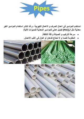 Pipes
‫الصرف‬ ‫اعمال‬ ‫في‬ ‫المواسير‬ ‫تستخدم‬‫الغير‬ ‫المواسير‬ ‫استخدام‬ ‫انتشر‬ ‫قد‬ ‫و‬ ، ‫الكهربية‬ ‫االعمال‬ ‫و‬
(‫ال‬ ‫مثل‬ ‫معدنية‬PVC:‫االتية‬ ‫للمميزات‬ ‫المعدنية‬ ‫للمواسير‬ ‫عملى‬ ‫كبديل‬ )
‫الصيانة‬ ‫و‬ ‫التركيب‬ ‫سرعة‬‫التكلفة‬ ‫قلة‬ ‫و‬.
‫المقاومة‬‫و‬ ‫للصدأ‬‫األعمال‬ ‫أغلب‬ ‫في‬ ‫العزل‬ ‫أو‬ ‫للدهان‬ ‫تحتاج‬ ‫ال‬.
 