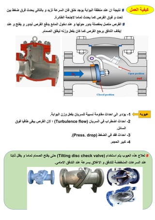 ‫العمل‬ ‫كيفية‬#‫بين‬ ‫ضغط‬ ‫فرق‬ ‫يحدث‬ ‫بالتالى‬ ‫و‬ ‫تزيد‬ ‫السرعة‬ ‫فان‬ ‫خنق‬ ‫يوجد‬ ‫البوابة‬ ‫منطقة‬ ‫عند‬ ‫ان‬ ‫نتيجة‬
.‫الطائرة‬ ‫الجنحة‬ ‫تماما‬ ‫يحدث‬ ‫كما‬ ‫القرص‬ ‫فوق‬ ‫و‬ ‫تحت‬
#‫عند‬ ‫و‬ ‫يفتح‬ ‫و‬ ‫ليدور‬ ‫القرص‬ ‫يدفع‬ ‫المائع‬ ‫دخول‬ ‫عند‬ ‫و‬ ‫حولها‬ ‫يدور‬ ‫بمفصلة‬ ‫متصل‬ ‫القرص‬
.‫الصمام‬ ‫ليغلق‬ ‫وزنه‬ ‫بفعل‬ ‫كان‬ ‫كما‬ ‫القرص‬ ‫يرجع‬ ‫التدفق‬ ‫إيقاف‬
‫عيوبه‬1-.‫البوابة‬ ‫وزن‬ ‫بفعل‬ ‫للسريان‬ ‫نسبية‬ ‫مقاومة‬ ‫احداث‬ ‫الى‬ ‫يؤدى‬
2-( ‫السريان‬ ‫في‬ ‫اضطراب‬ ‫احداث‬Turbulence flow‫فوق‬ ‫طافيا‬ ‫يبقى‬ ‫القرص‬ ‫الن‬ ‫؛‬ )
.‫السائل‬
3-( ‫الضغط‬ ‫في‬ ‫فقد‬ ‫احداث‬Press. drop.)
4-.‫الحجم‬ ‫كبير‬
#( ‫استخدام‬ ‫يتم‬ ‫العيوب‬ ‫هذه‬ ‫لعالج‬Tilting disc check valve‫ثابتا‬ ‫يظل‬ ‫و‬ ‫تماما‬ ‫الصمام‬ ‫يفتح‬ ‫حتى‬ )
.‫االمامى‬ ‫التدفق‬ ‫عند‬ ‫بسرعة‬ ‫االغالق‬ ‫و‬ ‫للتدفق‬ ‫المنخفضة‬ ‫السرعات‬ ‫عند‬
 