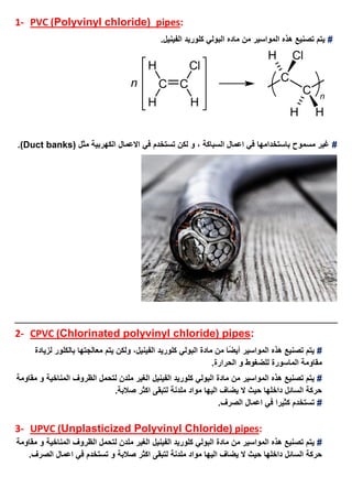 1- PVC (Polyvinyl chloride( pipes:
#‫الفينيل‬ ‫كلوريد‬ ‫البولي‬ ‫ماده‬ ‫من‬ ‫المواسير‬ ‫هذه‬ ‫تصنيع‬ ‫يتم‬.
#‫مث‬ ‫الكهربية‬ ‫االعمال‬ ‫في‬ ‫تستخدم‬ ‫لكن‬ ‫و‬ ، ‫السباكة‬ ‫اعمال‬ ‫في‬ ‫باستخدامها‬ ‫مسموح‬ ‫غير‬( ‫ل‬Duct banks.)
2- CPVC (Chlorinated polyvinyl chloride) pipes:
#‫هذه‬ ‫تصنيع‬ ‫يتم‬‫المواسير‬‫يتم‬ ‫ولكن‬ ،‫الفينيل‬ ‫كلوريد‬ ‫البولي‬ ‫مادة‬ ‫من‬ ‫ًا‬‫ض‬‫أي‬‫لزيادة‬ ‫بالكلور‬ ‫معالجتها‬
.‫الحرارة‬ ‫و‬ ‫للضغوط‬ ‫الماسورة‬ ‫مقاومة‬
#‫المواسير‬ ‫هذه‬ ‫تصنيع‬ ‫يتم‬‫من‬‫الفينيل‬ ‫كلوريد‬ ‫البولي‬ ‫مادة‬‫مقاومة‬ ‫و‬ ‫المناخية‬ ‫الظروف‬ ‫لتحمل‬ ‫ملدن‬ ‫الغير‬
.‫صالبة‬ ‫اكثر‬ ‫لتبقى‬ ‫ملدنة‬ ‫مواد‬ ‫اليها‬ ‫يضاف‬ ‫ال‬ ‫حيث‬ ‫داخلها‬ ‫السائل‬ ‫حركة‬
#.‫الصرف‬ ‫اعمال‬ ‫في‬ ‫كثيرا‬ ‫تستخدم‬
3- UPVC (Unplasticized Polyvinyl Chloride) pipes:
#‫المواسير‬ ‫هذه‬ ‫تصنيع‬ ‫يتم‬‫من‬‫الفينيل‬ ‫كلوريد‬ ‫البولي‬ ‫مادة‬‫مقاومة‬ ‫و‬ ‫المناخية‬ ‫الظروف‬ ‫لتحمل‬ ‫ملدن‬ ‫الغير‬
‫صالبة‬ ‫اكثر‬ ‫لتبقى‬ ‫ملدنة‬ ‫مواد‬ ‫اليها‬ ‫يضاف‬ ‫ال‬ ‫حيث‬ ‫داخلها‬ ‫السائل‬ ‫حركة‬.‫الصرف‬ ‫اعمال‬ ‫في‬ ‫تستخدم‬ ‫و‬
 
