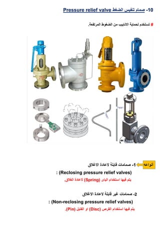 13-‫الضغط‬ ‫تنفيس‬ ‫صمام‬Pressure relief valve
#.‫المرتفعة‬ ‫الضغوط‬ ‫من‬ ‫االنابيب‬ ‫لحماية‬ ‫تستخدم‬
‫أنواعه‬1-‫االغالق‬ ‫العادة‬ ‫قابلة‬ ‫صمامات‬
(Reclosing pressure relief valves: )
( ‫الياى‬ ‫استخدام‬ ‫فيها‬ ‫يتم‬Spring.‫الغالق‬ ‫العادة‬ )
2-‫االغالق‬ ‫العادة‬ ‫قابلة‬ ‫غير‬ ‫صمامات‬
Non-reclosing pressure relief valves): )
( ‫القرص‬ ‫استخدام‬ ‫فيها‬ ‫يتم‬Disc( ‫الفتيل‬ ‫او‬ )Pin.)
 