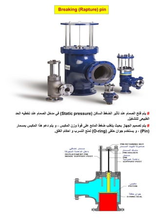 Breaking (Rapture) pin
#( ‫الساكن‬ ‫الضغط‬ ‫تأثير‬ ‫عند‬ ‫الصمام‬ ‫فتح‬ ‫يتم‬Static pressure‫الحد‬ ‫تخطيه‬ ‫عند‬ ‫الصمام‬ ‫مدخل‬ ‫في‬ )
.‫للتشغيل‬ ‫الطبيعى‬
#‫بمسمار‬ ‫المكبس‬ ‫هذا‬ ‫دعم‬ ‫يتم‬ ‫و‬ ، ‫المكبس‬ ‫وزن‬ ‫قوة‬ ‫على‬ ‫المائع‬ ‫ضغط‬ ‫يتغلب‬ ‫بحيث‬ ‫الجهاز‬ ‫تصميم‬ ‫يتم‬
(Pin‫و‬ ، )( ‫حلقى‬ ‫جوان‬ ‫يستخدم‬O-ring.‫الغلق‬ ‫احكام‬ ‫و‬ ‫التسرب‬ ‫لمنع‬ )
 