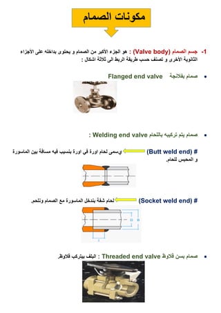 ‫الصمام‬ ‫مكونات‬
1-‫الصمام‬ ‫جسم‬(Valve body: )‫األجزاء‬ ‫على‬ ‫بداخله‬ ‫يحتوى‬ ‫و‬ ‫الصمام‬ ‫من‬ ‫األكبر‬ ‫الجزء‬ ‫هو‬
: ‫اشكال‬ ‫ثالثة‬ ‫الى‬ ‫الربط‬ ‫طريقة‬ ‫حسب‬ ‫تصنف‬ ‫و‬ ‫األخرى‬ ‫الثانوية‬
‫بفالنجة‬ ‫صمام‬Flanged end valve
‫صمام‬‫باللحام‬ ‫تركيبه‬ ‫يتم‬Welding end valve:
( #Butt weld end)‫ي‬‫الماسورة‬ ‫بين‬ ‫مسافة‬ ‫فيه‬ ‫بنسيب‬ ‫اورة‬ ‫في‬ ‫اورة‬ ‫لحام‬ ‫سمى‬
.‫للحام‬ ‫المحبس‬ ‫و‬
( #Socket weld end).‫ونلحم‬ ‫الصمام‬ ‫مع‬ ‫الماسورة‬ ‫بندخل‬ ‫شفة‬ ‫لحام‬
‫ب‬ ‫صمام‬‫سن‬‫قالوظ‬Threaded end valve:.‫قالوظ‬ ‫بيتركب‬ ‫البلف‬
 
