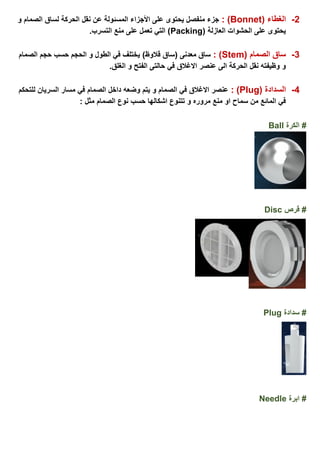 2-( ‫الغطاء‬Bonnet: )‫لساق‬ ‫الحركة‬ ‫نقل‬ ‫عن‬ ‫المسئولة‬ ‫األجزاء‬ ‫على‬ ‫يحتوى‬ ‫منفصل‬ ‫جزء‬‫و‬ ‫الصمام‬
( ‫العازلة‬ ‫الحشوات‬ ‫على‬ ‫يحتوى‬Packing.‫التسرب‬ ‫منع‬ ‫على‬ ‫تعمل‬ ‫التي‬ )
3-( ‫الصمام‬ ‫ساق‬Stem: ))‫قالوظ‬ ‫(ساق‬ ‫معدنى‬ ‫ساق‬‫الصمام‬ ‫حجم‬ ‫حسب‬ ‫الحجم‬ ‫و‬ ‫الطول‬ ‫في‬ ‫يختلف‬
.‫الغلق‬ ‫و‬ ‫الفتح‬ ‫حالتى‬ ‫في‬ ‫االغالق‬ ‫عنصر‬ ‫الى‬ ‫الحركة‬ ‫نقل‬ ‫وظيفته‬ ‫و‬
4-( ‫السدادة‬Plug: )‫الصمام‬ ‫داخل‬ ‫وضعه‬ ‫يتم‬ ‫و‬ ‫الصمام‬ ‫في‬ ‫االغالق‬ ‫عنصر‬‫للتحكم‬ ‫السريان‬ ‫مسار‬ ‫في‬
: ‫مثل‬ ‫الصمام‬ ‫نوع‬ ‫حسب‬ ‫اشكالها‬ ‫تتنوع‬ ‫و‬ ‫مروره‬ ‫منع‬ ‫او‬ ‫سماح‬ ‫من‬ ‫المائع‬ ‫في‬
#‫الكرة‬Ball
‫قرص‬ #Disc
‫سدادة‬ #Plug
‫ابرة‬ #Needle
 