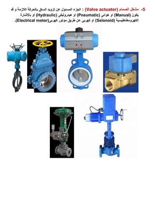 5-( ‫الصمام‬ ‫مشغل‬Valve actuator: )‫بالحركة‬ ‫الساق‬ ‫تزويد‬ ‫عن‬ ‫المسئول‬ ‫الجزء‬‫قد‬ ‫و‬ ‫الالزمة‬
( ‫يكون‬Manual( ‫هوائى‬ ‫او‬ )Pneumatic( ‫هيدروليكى‬ ‫او‬ )Hydraulic)‫باإلشارة‬ ‫او‬
‫الكهرومغناطيسية‬Selonoid))‫كهربى‬ ‫موتور‬ ‫طريق‬ ‫عن‬ ‫كهربى‬ ‫او‬(Electrical motor).
 