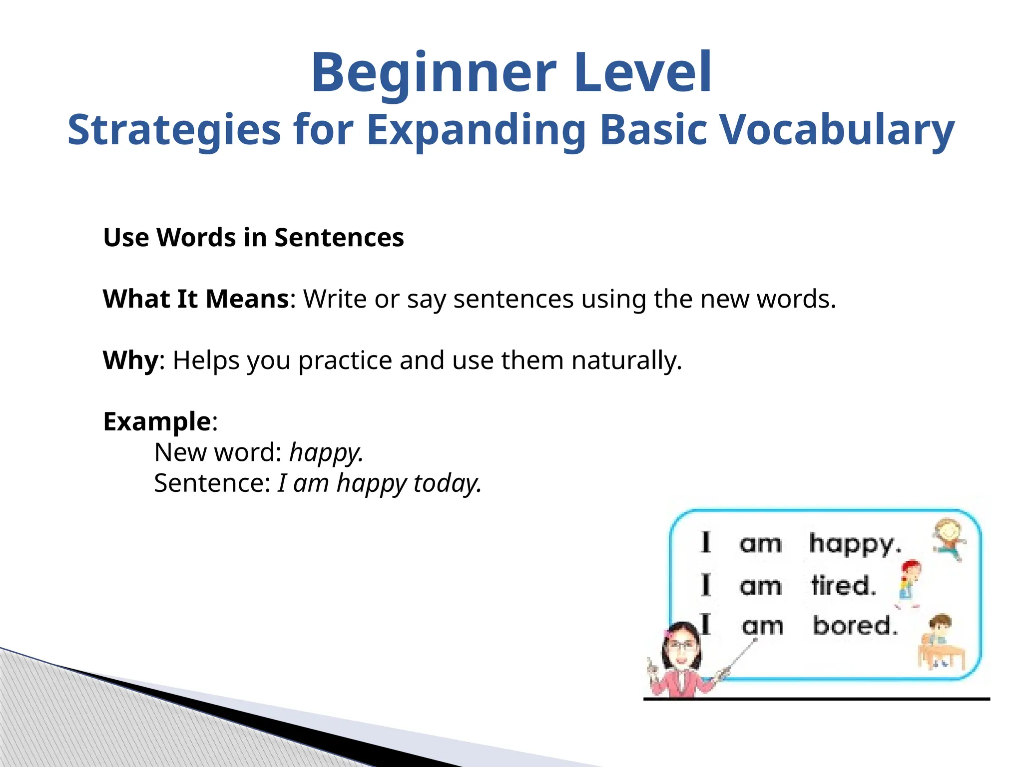 Use Words in Sentences
What It Means: Write or say sentences using the new words.
Why: Helps you practice and use them naturally.
Example:
New word: happy.
Sentence: I am happy today.
Beginner Level
Strategies for Expanding Basic Vocabulary
 