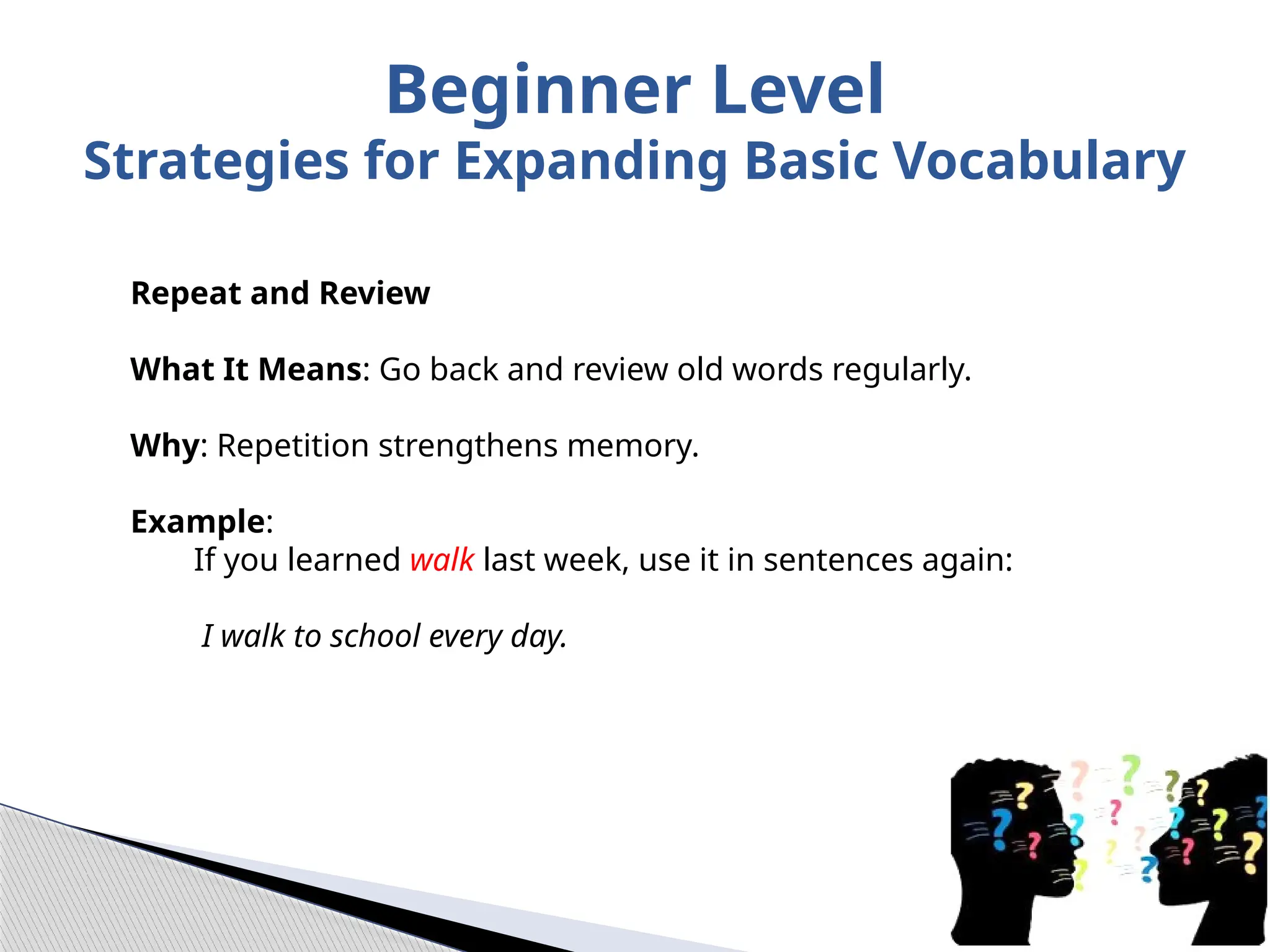 Repeat and Review
What It Means: Go back and review old words regularly.
Why: Repetition strengthens memory.
Example:
If you learned walk last week, use it in sentences again:
I walk to school every day.
Beginner Level
Strategies for Expanding Basic Vocabulary
 