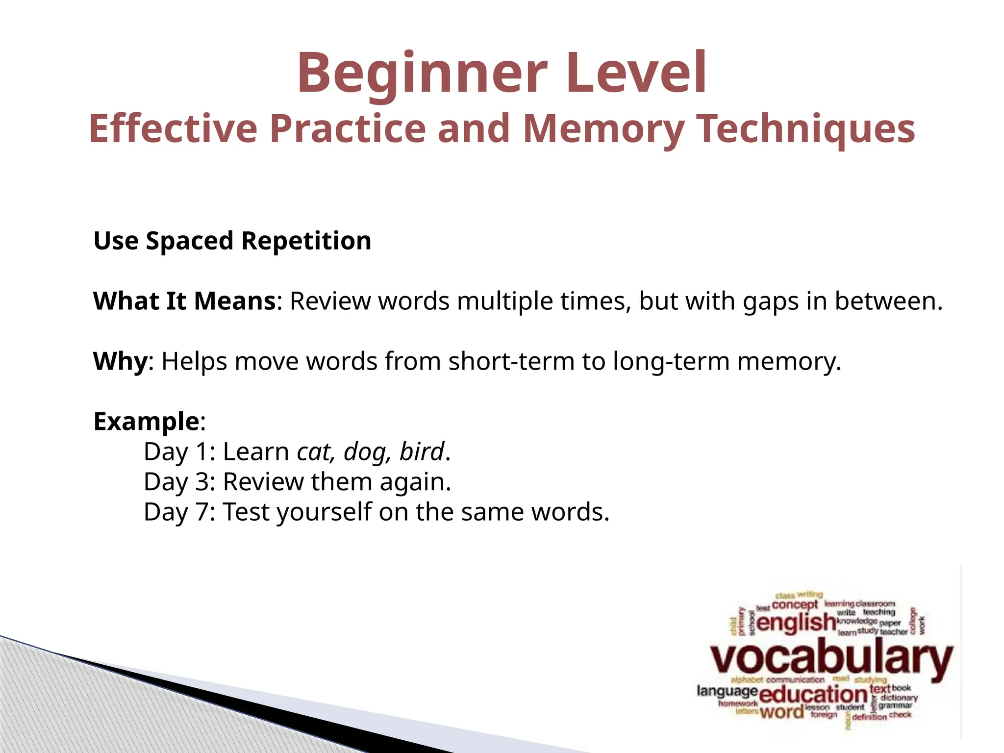 Beginner Level
Effective Practice and Memory Techniques
Use Spaced Repetition
What It Means: Review words multiple times, but with gaps in between.
Why: Helps move words from short-term to long-term memory.
Example:
Day 1: Learn cat, dog, bird.
Day 3: Review them again.
Day 7: Test yourself on the same words.
 