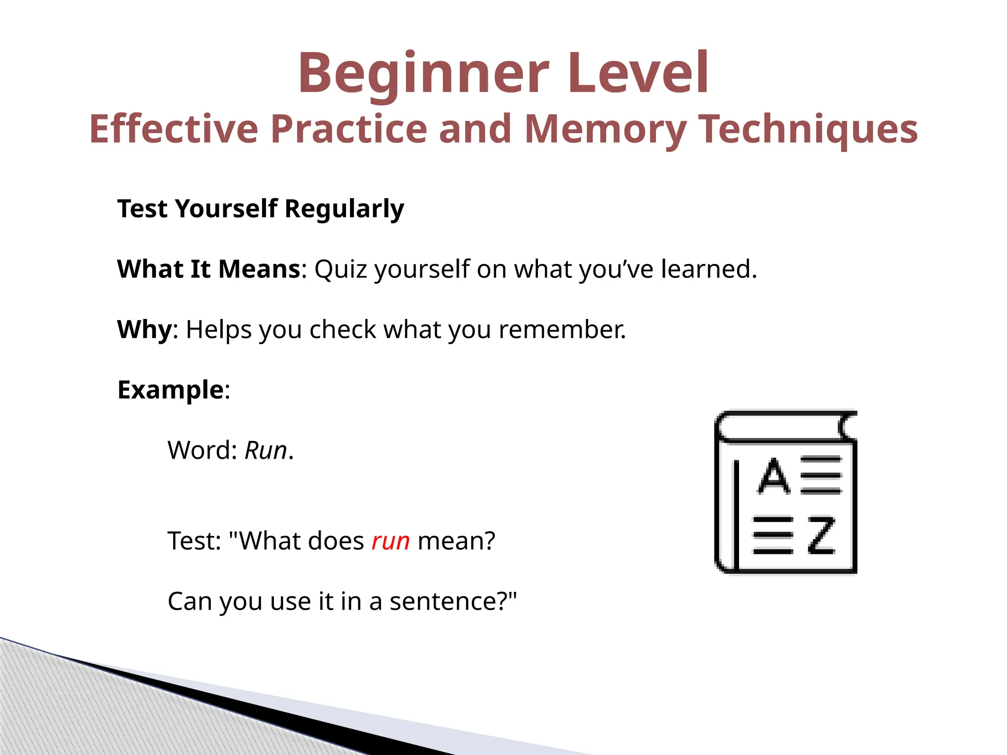 Test Yourself Regularly
What It Means: Quiz yourself on what you’ve learned.
Why: Helps you check what you remember.
Example:
Word: Run.
Test: "What does run mean?
Can you use it in a sentence?"
Beginner Level
Effective Practice and Memory Techniques
 
