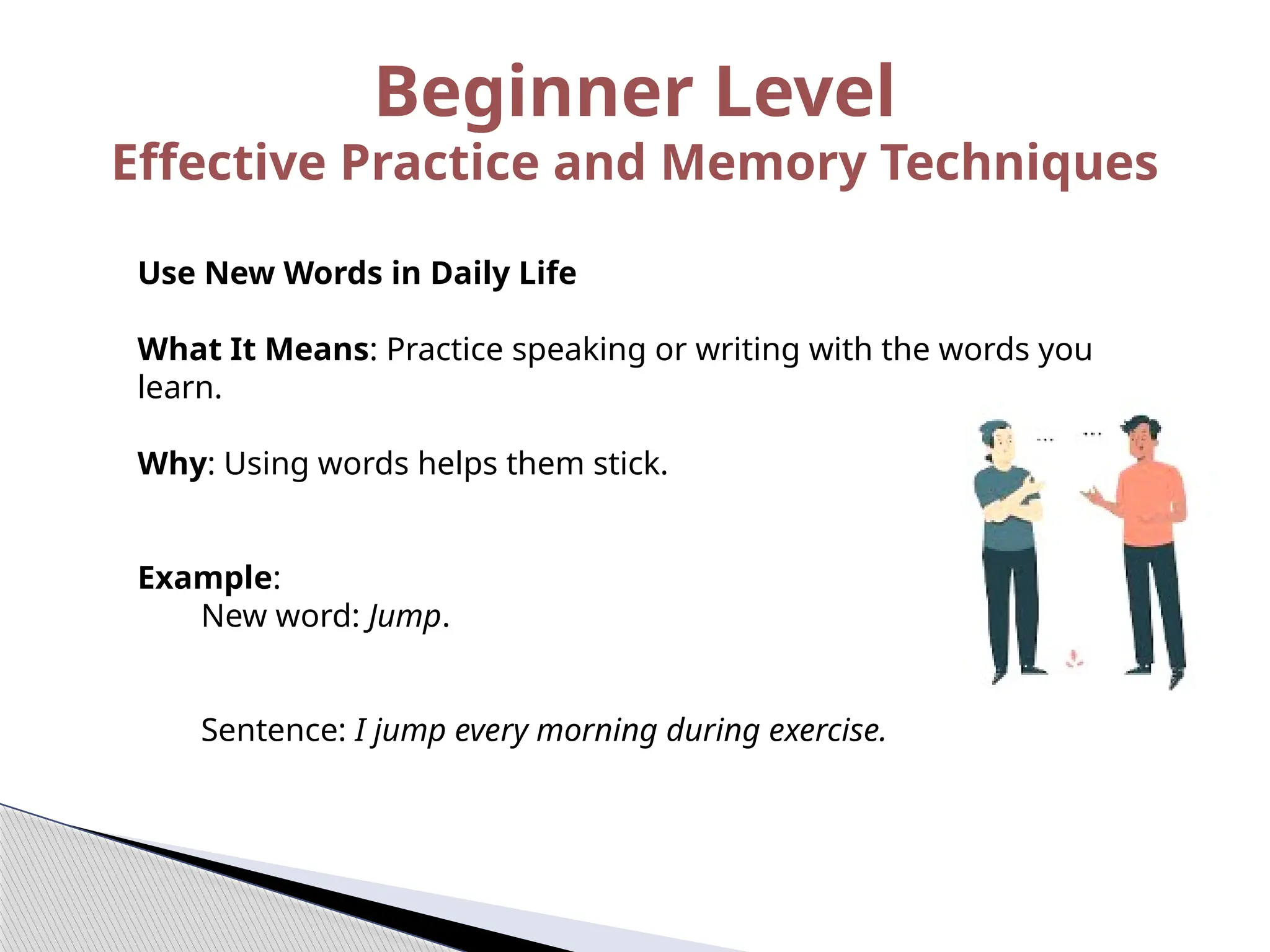 Use New Words in Daily Life
What It Means: Practice speaking or writing with the words you
learn.
Why: Using words helps them stick.
Example:
New word: Jump.
Sentence: I jump every morning during exercise.
Beginner Level
Effective Practice and Memory Techniques
 