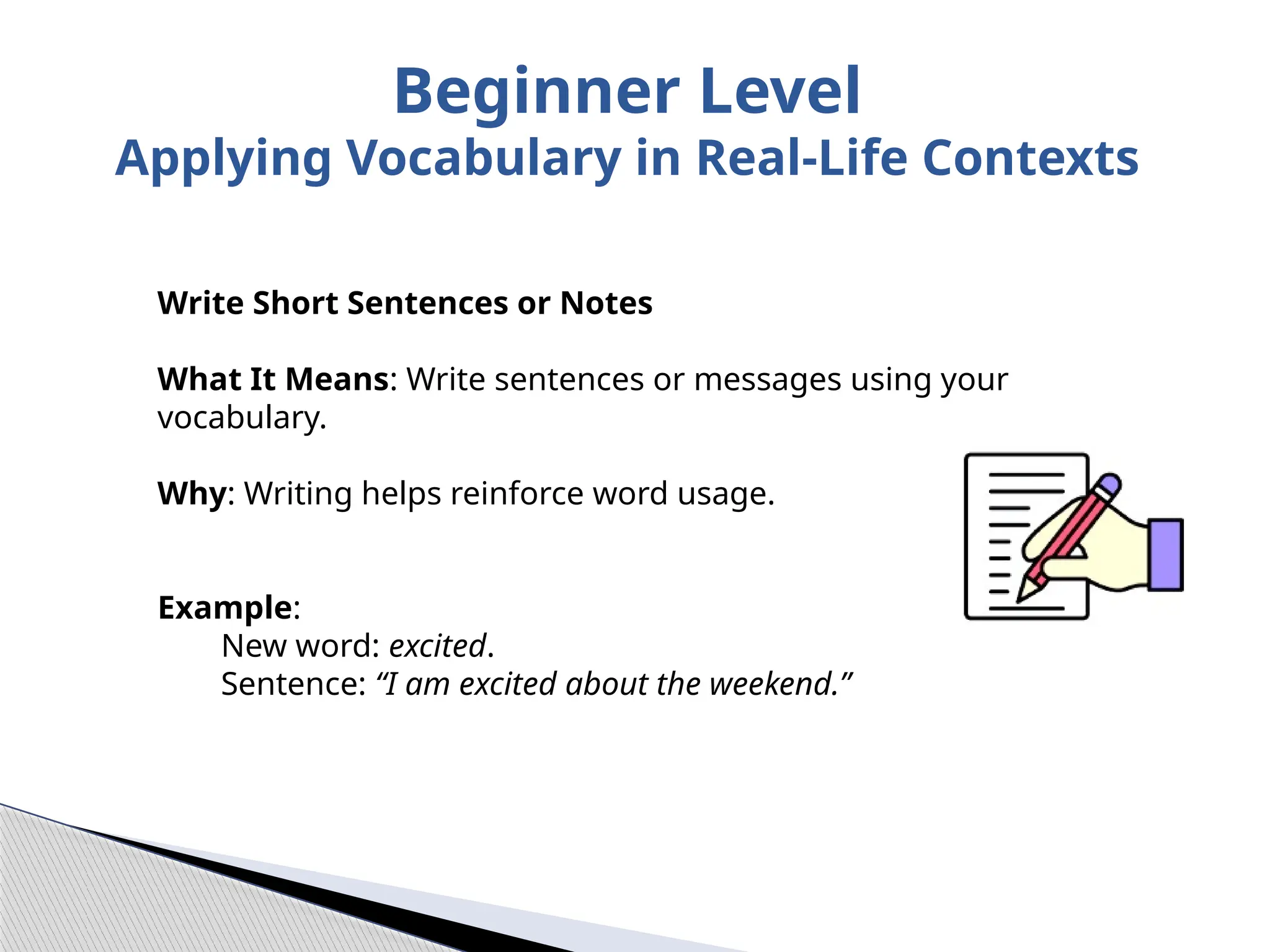 Write Short Sentences or Notes
What It Means: Write sentences or messages using your
vocabulary.
Why: Writing helps reinforce word usage.
Example:
New word: excited.
Sentence: “I am excited about the weekend.”
Beginner Level
Applying Vocabulary in Real-Life Contexts
 