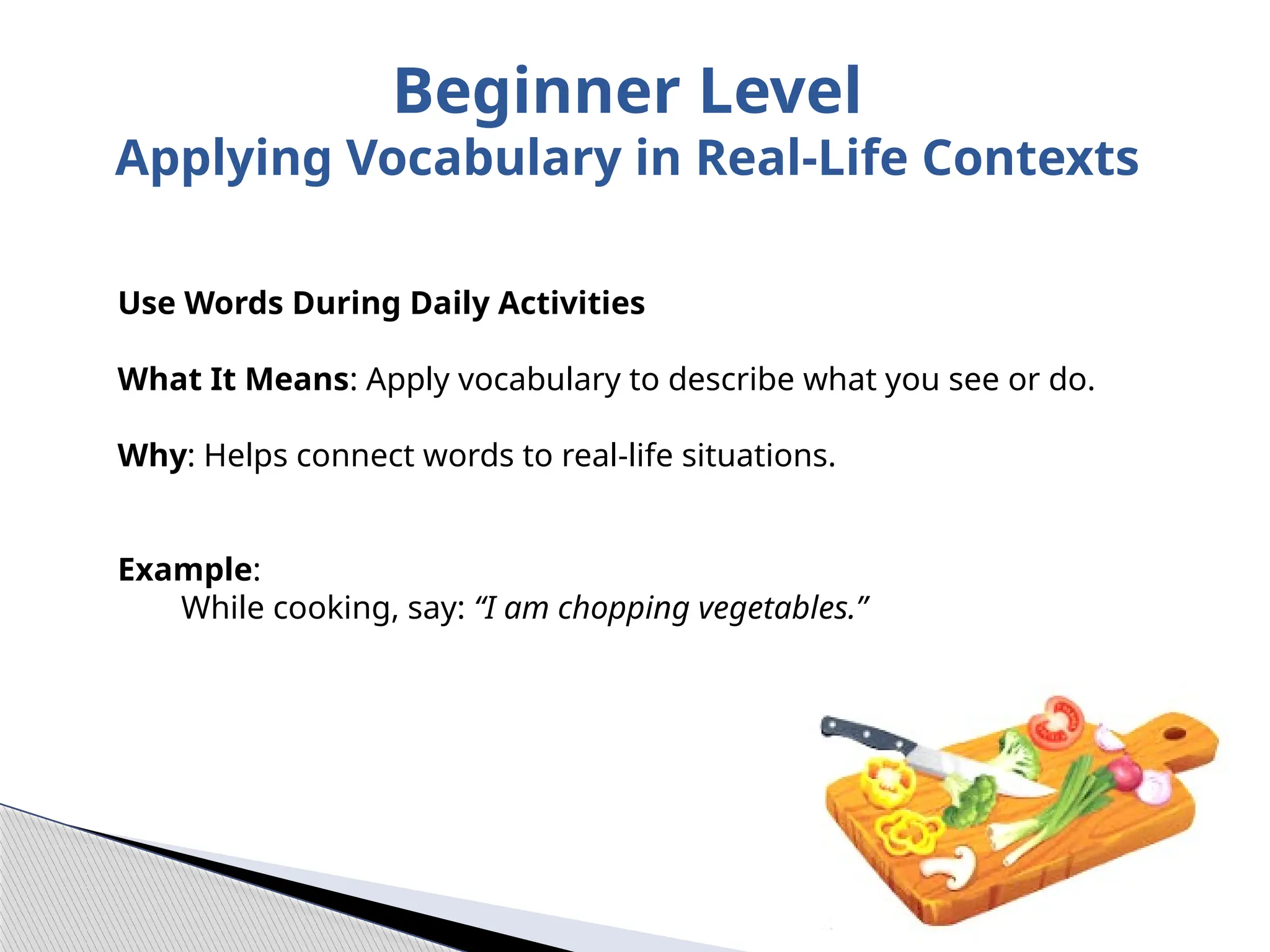 Use Words During Daily Activities
What It Means: Apply vocabulary to describe what you see or do.
Why: Helps connect words to real-life situations.
Example:
While cooking, say: “I am chopping vegetables.”
Beginner Level
Applying Vocabulary in Real-Life Contexts
 