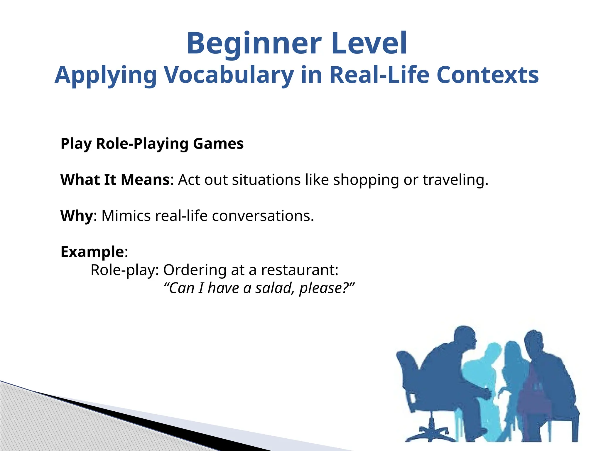 Play Role-Playing Games
What It Means: Act out situations like shopping or traveling.
Why: Mimics real-life conversations.
Example:
Role-play: Ordering at a restaurant:
“Can I have a salad, please?”
Beginner Level
Applying Vocabulary in Real-Life Contexts
 