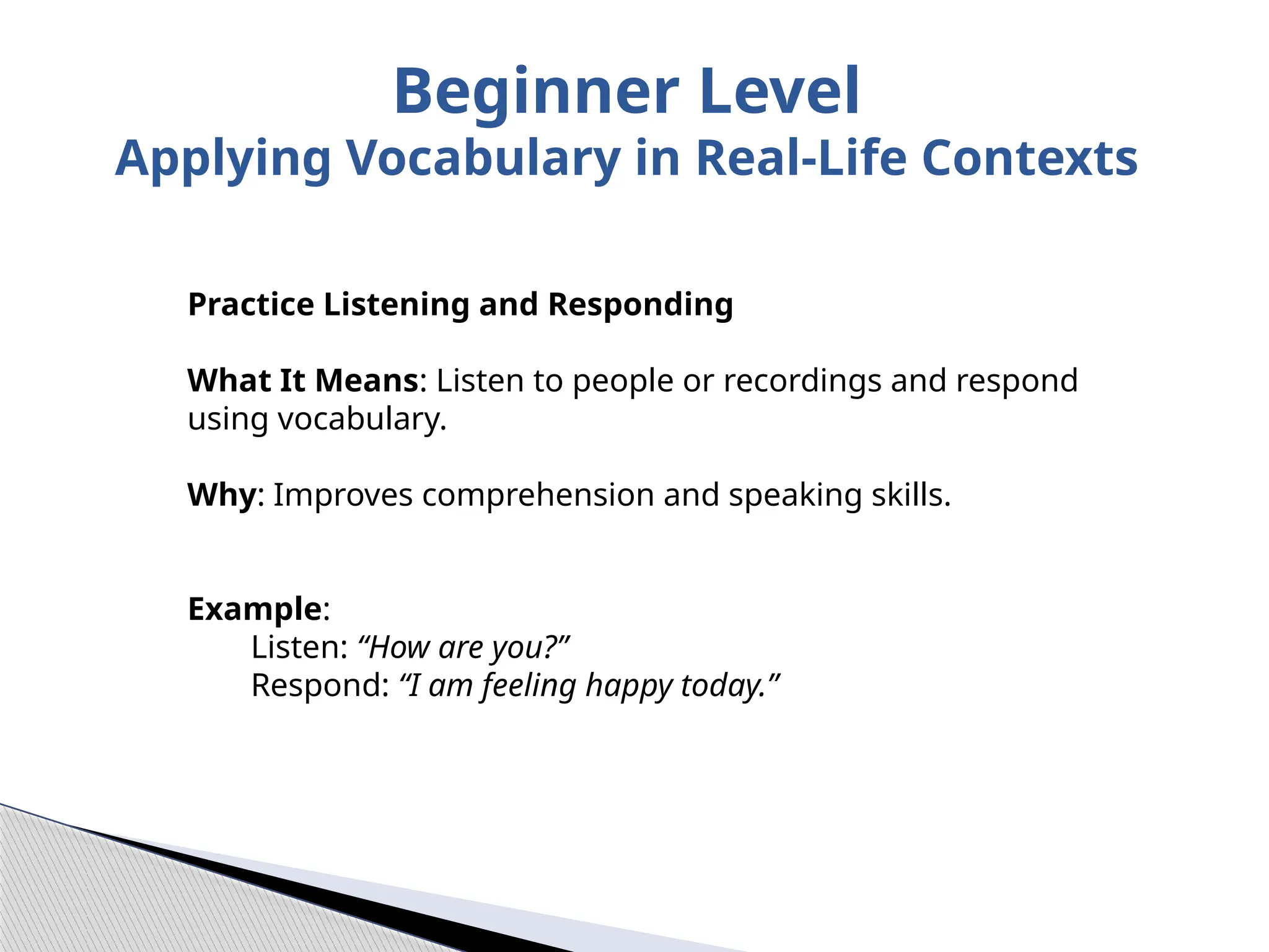 Practice Listening and Responding
What It Means: Listen to people or recordings and respond
using vocabulary.
Why: Improves comprehension and speaking skills.
Example:
Listen: “How are you?”
Respond: “I am feeling happy today.”
Beginner Level
Applying Vocabulary in Real-Life Contexts
 