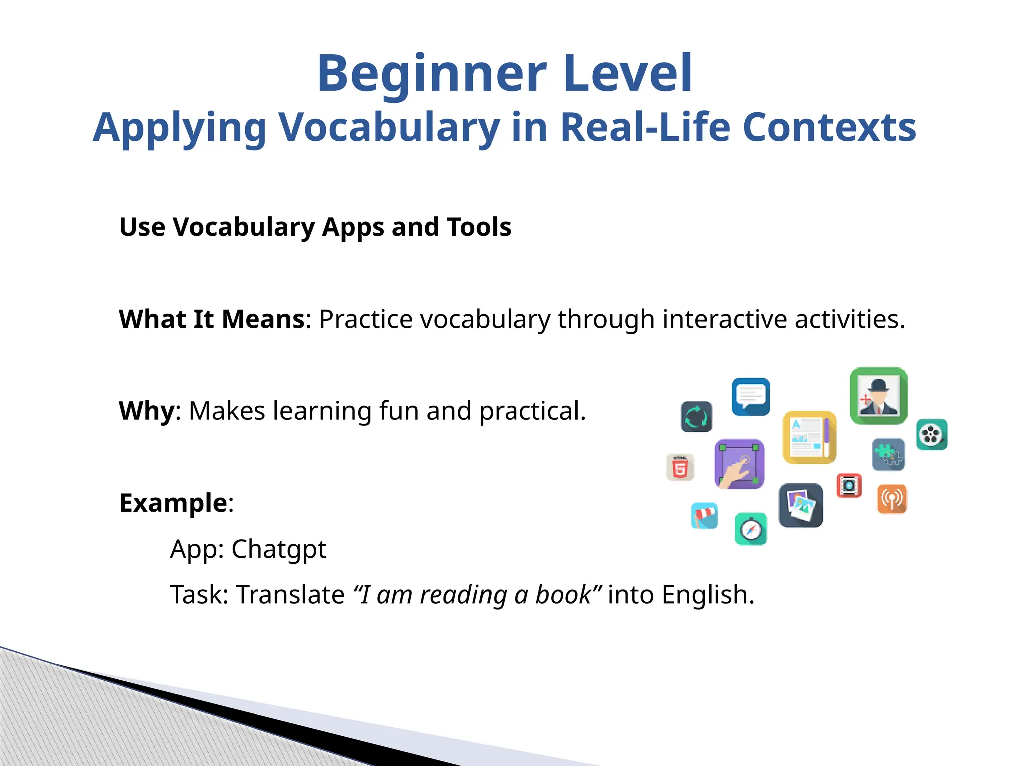 Use Vocabulary Apps and Tools
What It Means: Practice vocabulary through interactive activities.
Why: Makes learning fun and practical.
Example:
App: Chatgpt
Task: Translate “I am reading a book” into English.
Beginner Level
Applying Vocabulary in Real-Life Contexts
 