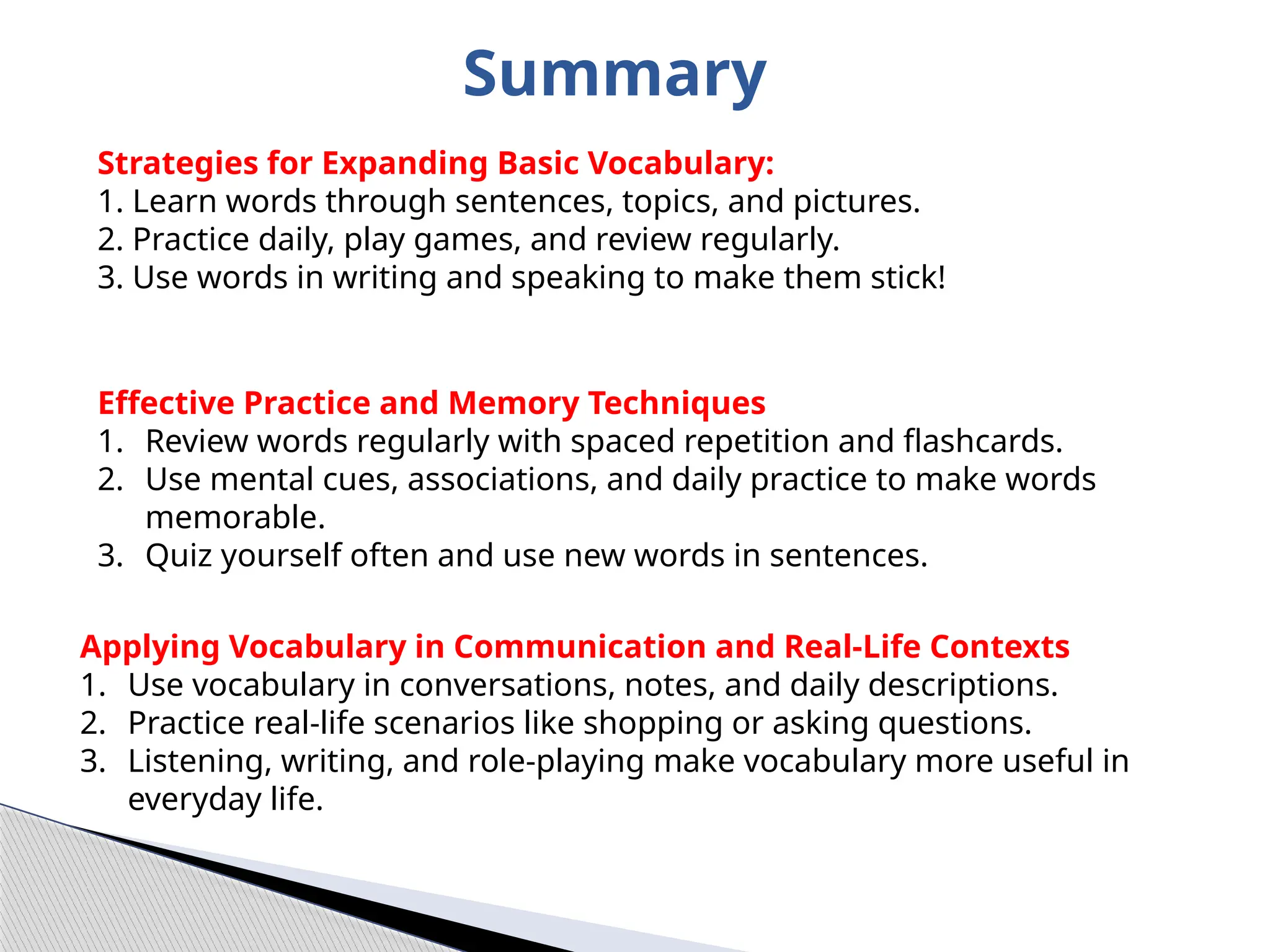 Summary
Strategies for Expanding Basic Vocabulary:
1. Learn words through sentences, topics, and pictures.
2. Practice daily, play games, and review regularly.
3. Use words in writing and speaking to make them stick!
Effective Practice and Memory Techniques
1. Review words regularly with spaced repetition and flashcards.
2. Use mental cues, associations, and daily practice to make words
memorable.
3. Quiz yourself often and use new words in sentences.
Applying Vocabulary in Communication and Real-Life Contexts
1. Use vocabulary in conversations, notes, and daily descriptions.
2. Practice real-life scenarios like shopping or asking questions.
3. Listening, writing, and role-playing make vocabulary more useful in
everyday life.
 