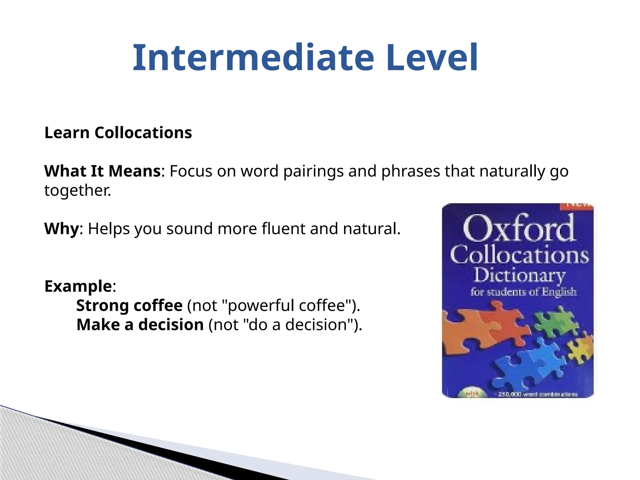 Intermediate Level
Learn Collocations
What It Means: Focus on word pairings and phrases that naturally go
together.
Why: Helps you sound more fluent and natural.
Example:
Strong coffee (not "powerful coffee").
Make a decision (not "do a decision").
 