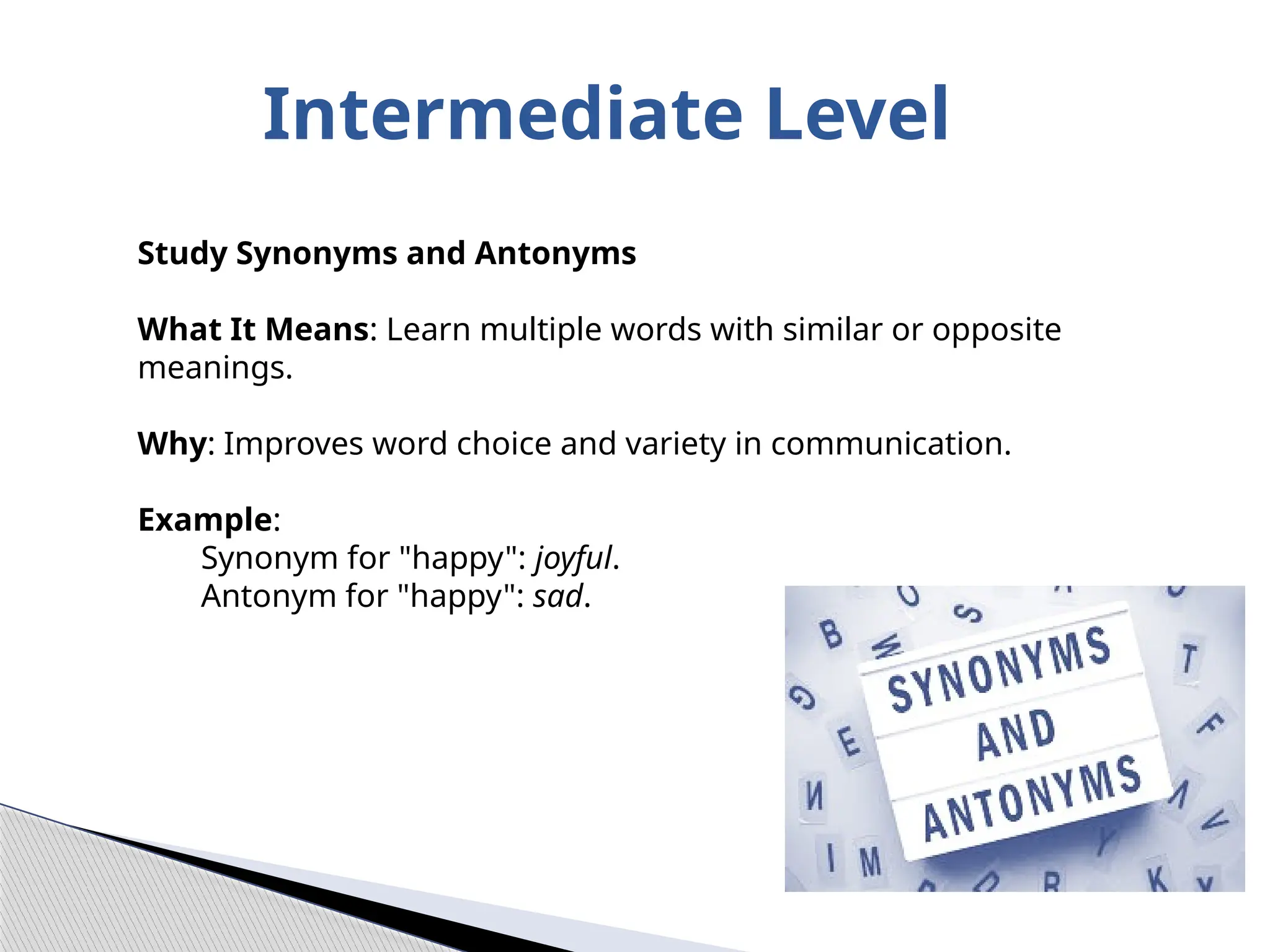 Intermediate Level
Study Synonyms and Antonyms
What It Means: Learn multiple words with similar or opposite
meanings.
Why: Improves word choice and variety in communication.
Example:
Synonym for "happy": joyful.
Antonym for "happy": sad.
 