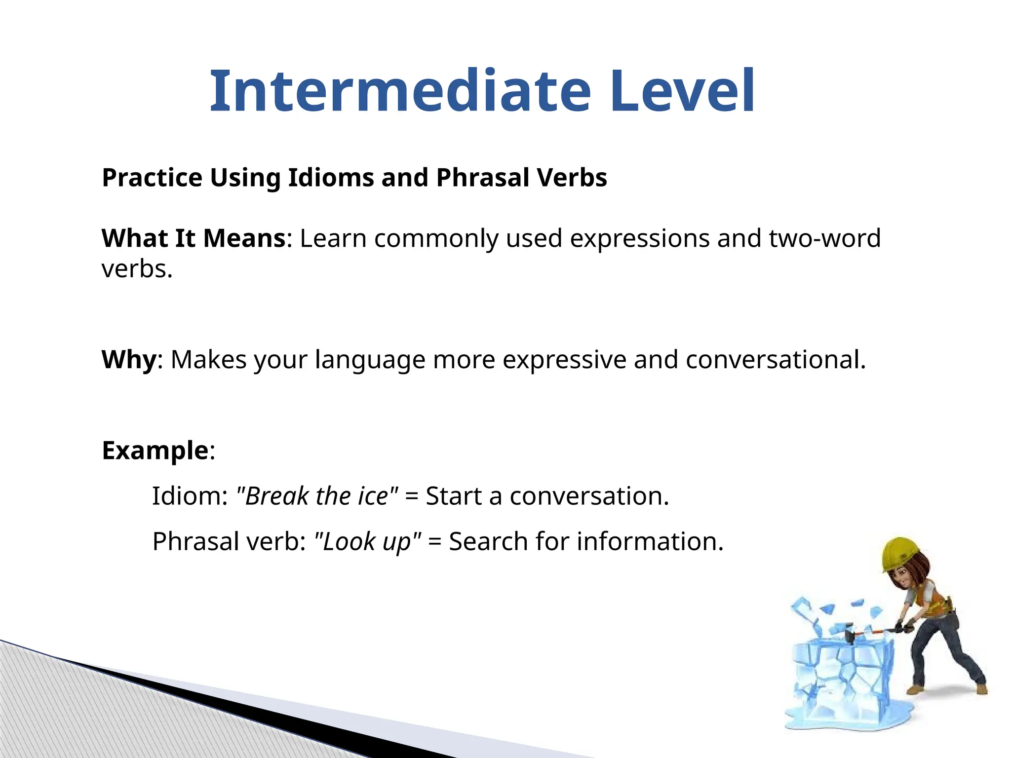 Intermediate Level
Practice Using Idioms and Phrasal Verbs
What It Means: Learn commonly used expressions and two-word
verbs.
Why: Makes your language more expressive and conversational.
Example:
Idiom: "Break the ice" = Start a conversation.
Phrasal verb: "Look up" = Search for information.
 