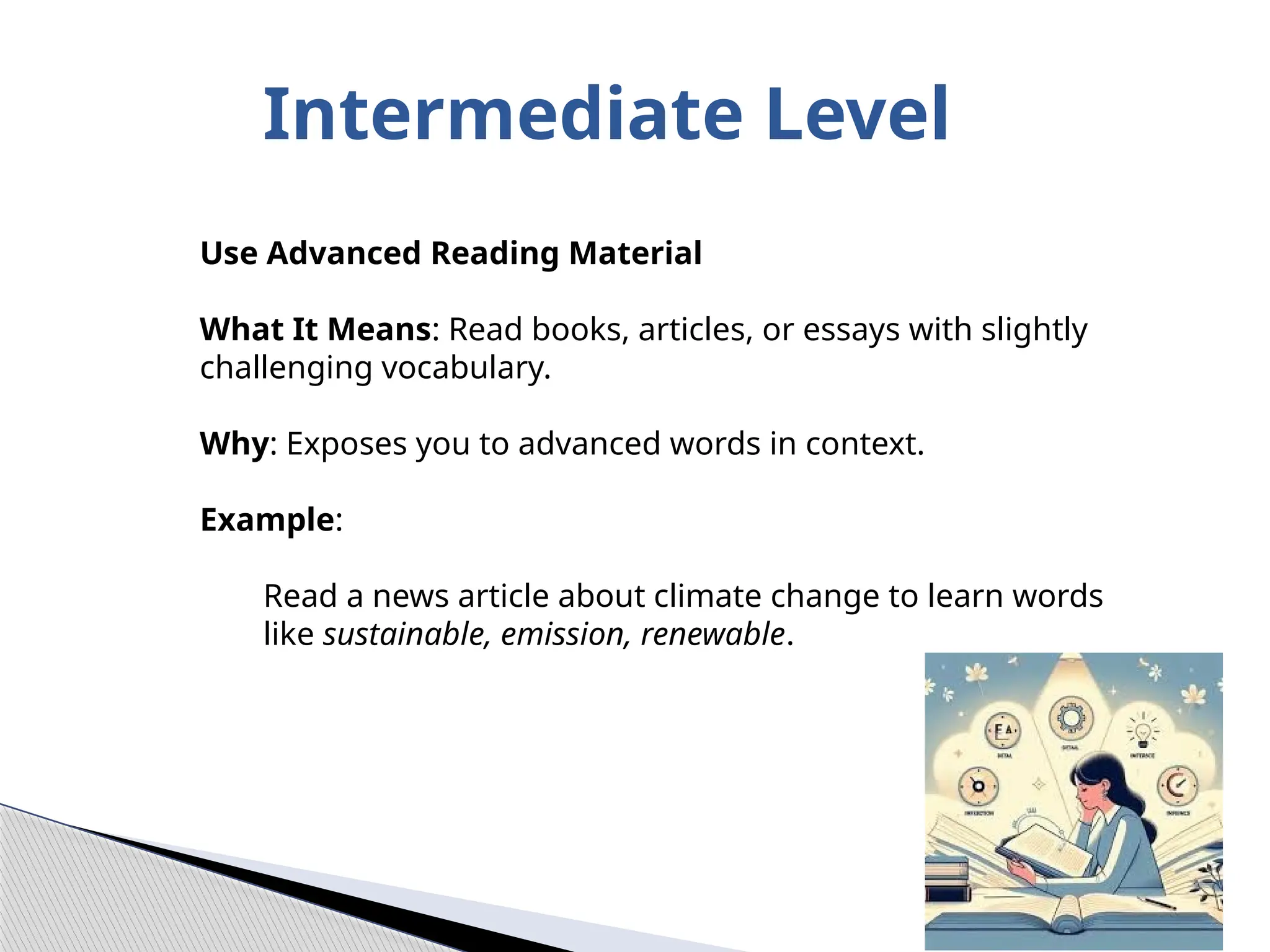 Intermediate Level
Use Advanced Reading Material
What It Means: Read books, articles, or essays with slightly
challenging vocabulary.
Why: Exposes you to advanced words in context.
Example:
Read a news article about climate change to learn words
like sustainable, emission, renewable.
 