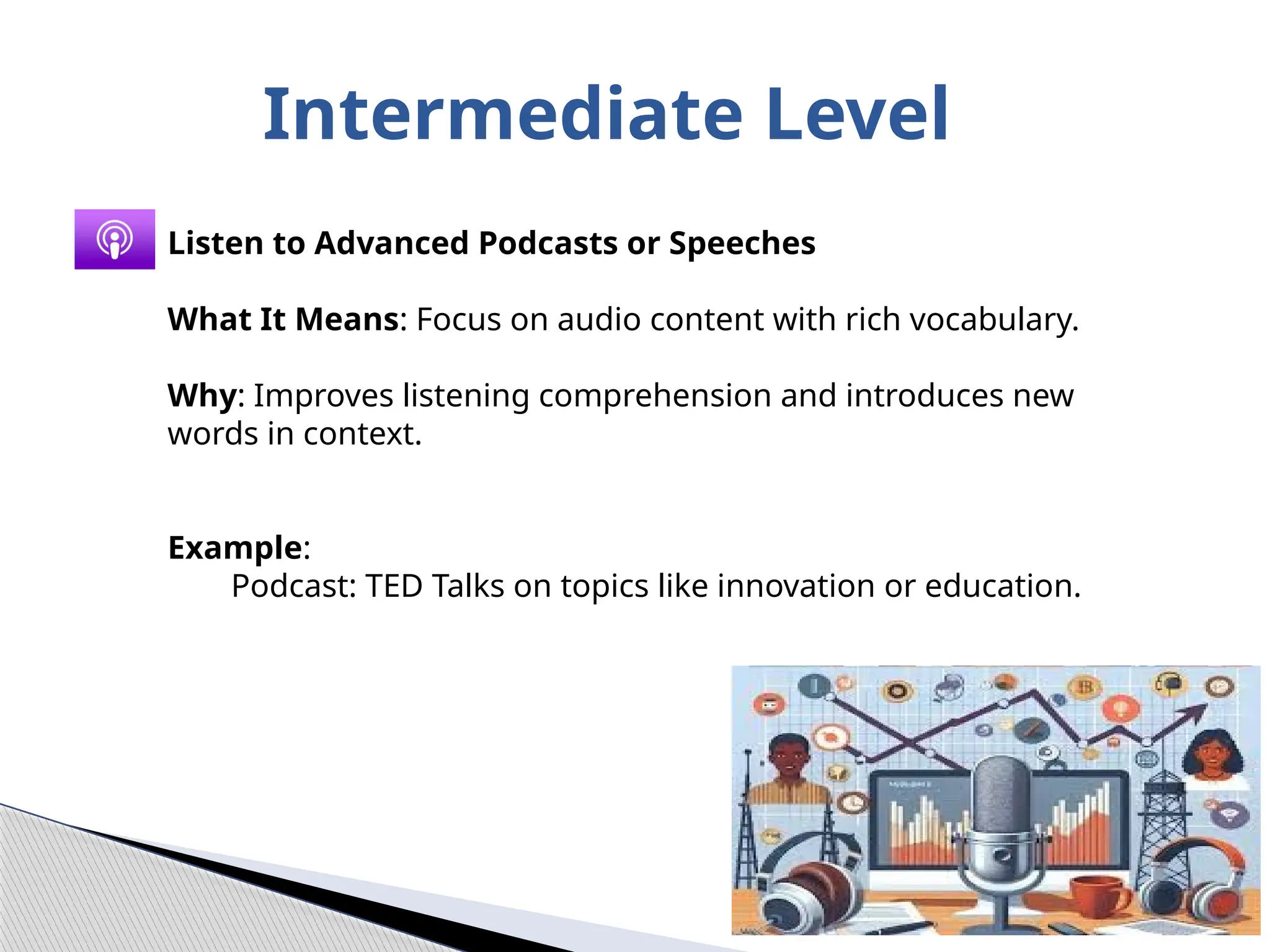 Intermediate Level
Listen to Advanced Podcasts or Speeches
What It Means: Focus on audio content with rich vocabulary.
Why: Improves listening comprehension and introduces new
words in context.
Example:
Podcast: TED Talks on topics like innovation or education.
 