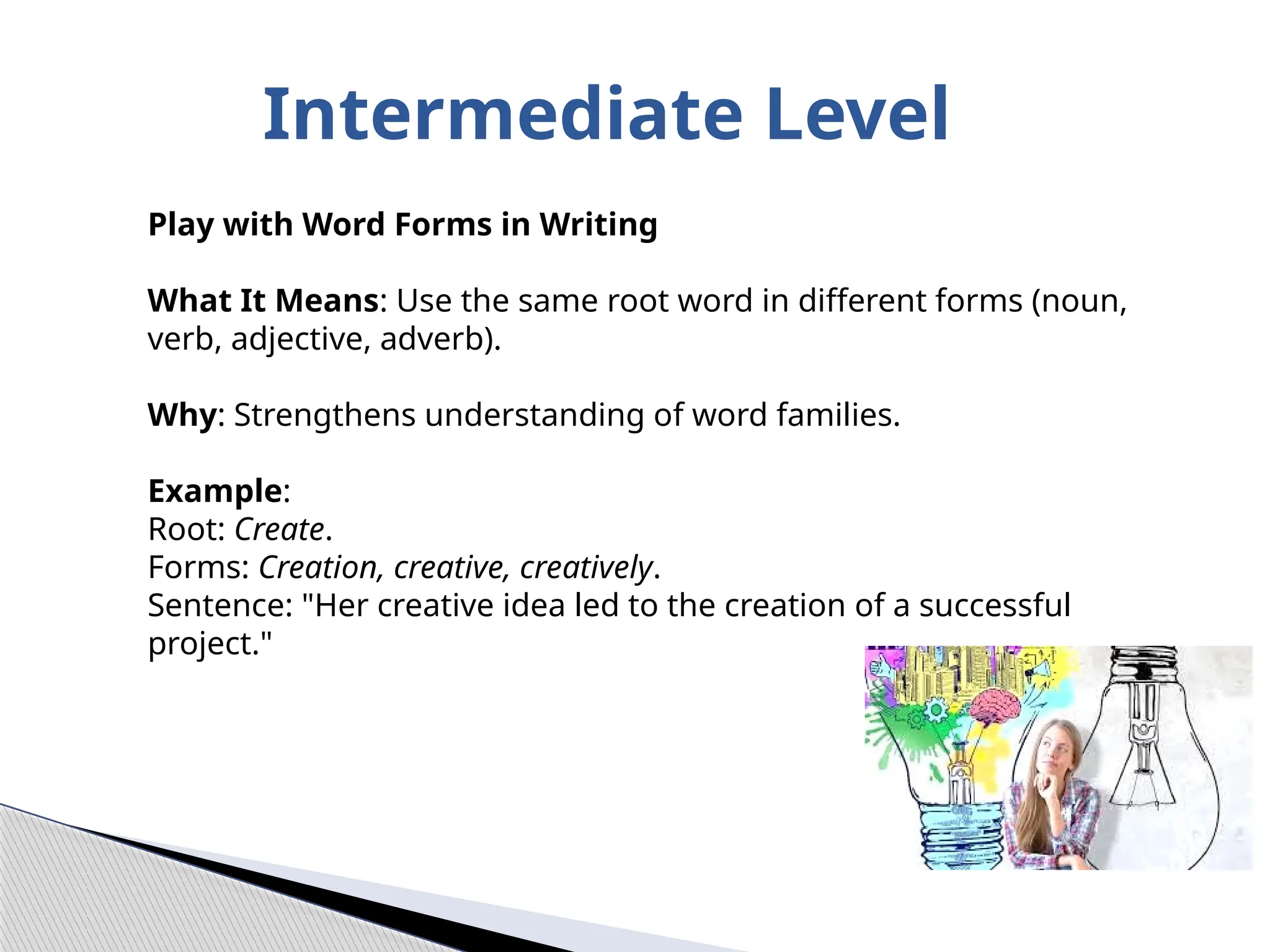 Intermediate Level
Play with Word Forms in Writing
What It Means: Use the same root word in different forms (noun,
verb, adjective, adverb).
Why: Strengthens understanding of word families.
Example:
Root: Create.
Forms: Creation, creative, creatively.
Sentence: "Her creative idea led to the creation of a successful
project."
 