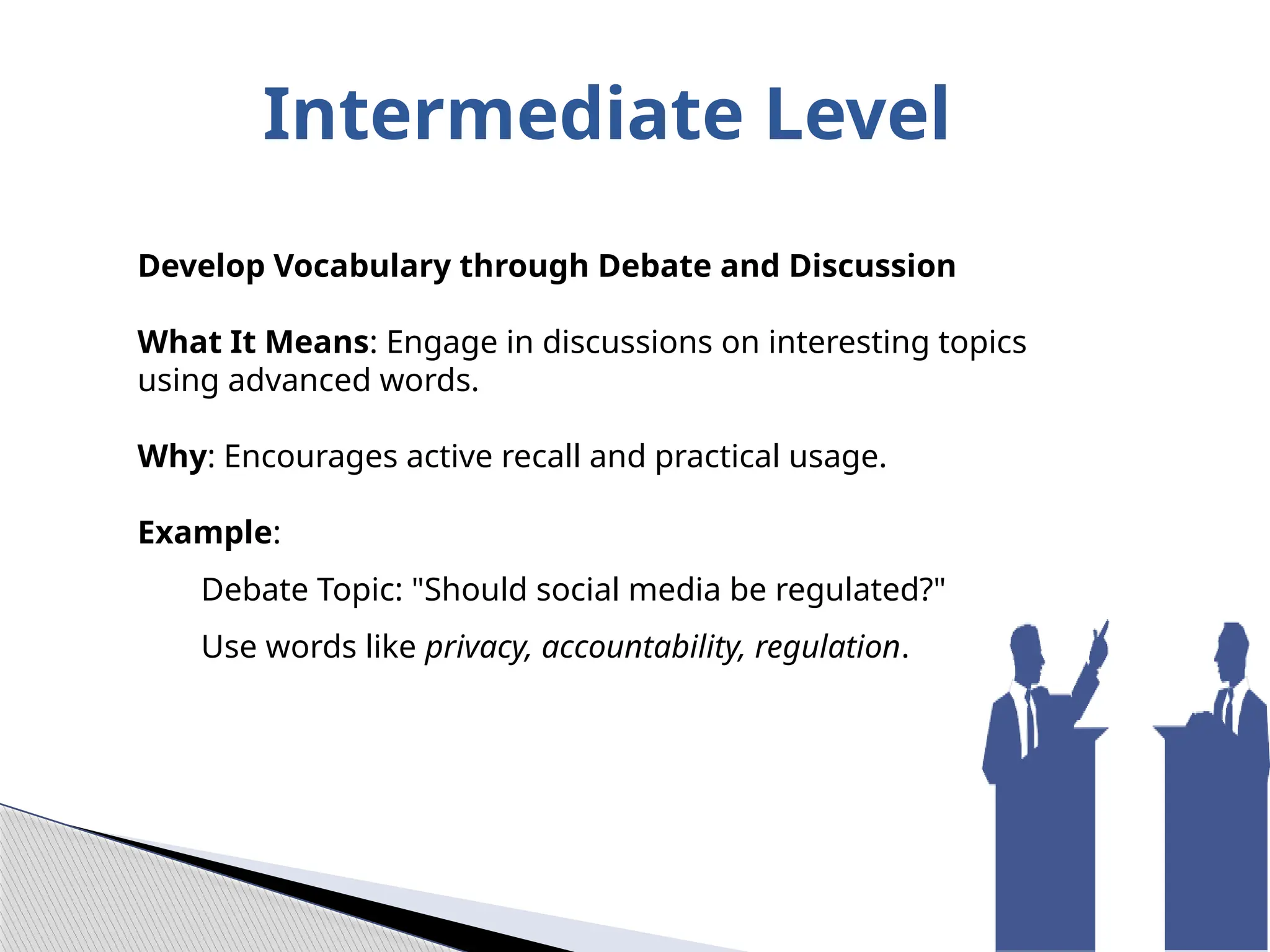 Intermediate Level
Develop Vocabulary through Debate and Discussion
What It Means: Engage in discussions on interesting topics
using advanced words.
Why: Encourages active recall and practical usage.
Example:
Debate Topic: "Should social media be regulated?"
Use words like privacy, accountability, regulation.
 
