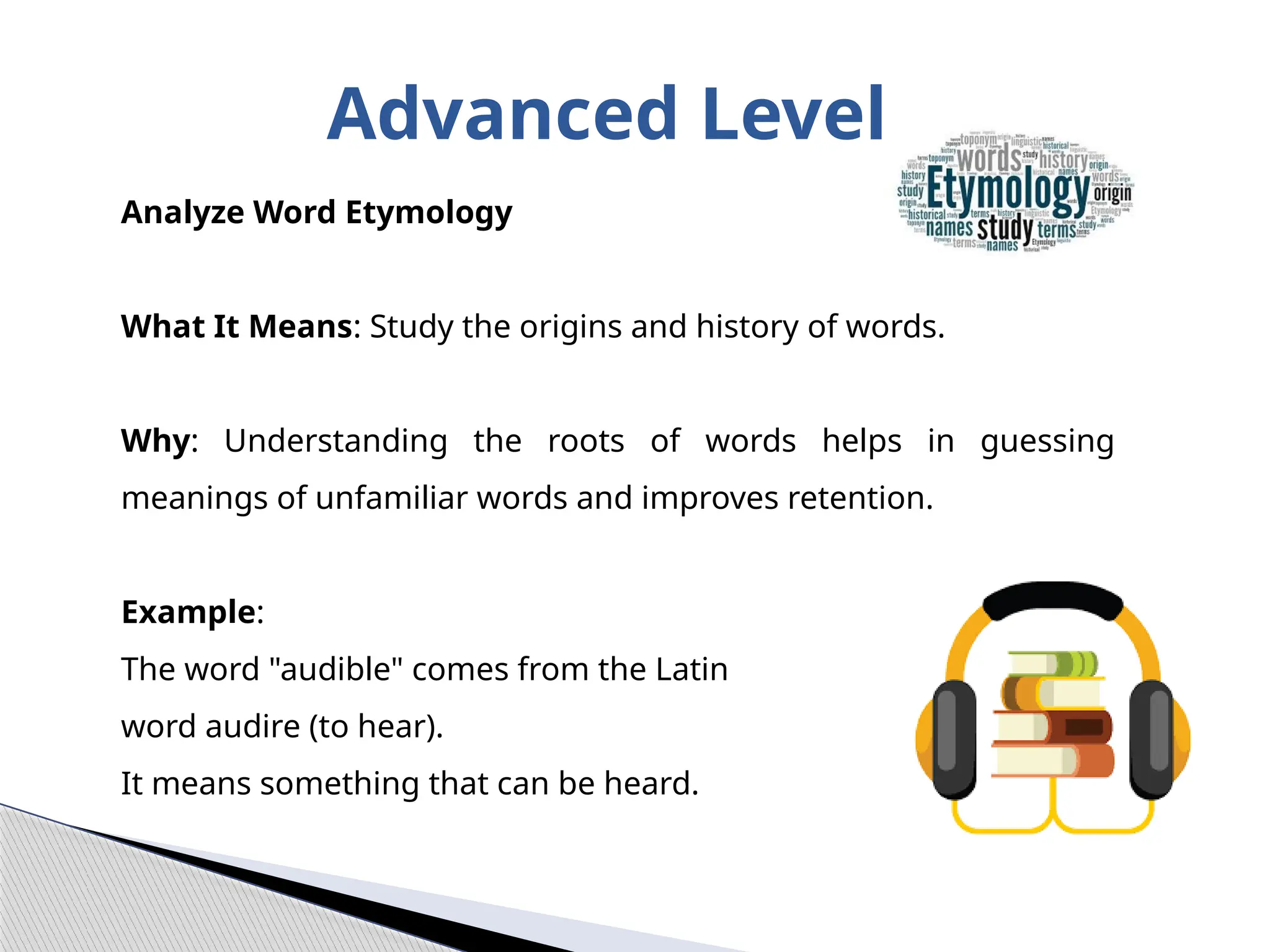 Advanced Level
Analyze Word Etymology
What It Means: Study the origins and history of words.
Why: Understanding the roots of words helps in guessing
meanings of unfamiliar words and improves retention.
Example:
The word "audible" comes from the Latin
word audire (to hear).
It means something that can be heard.
 