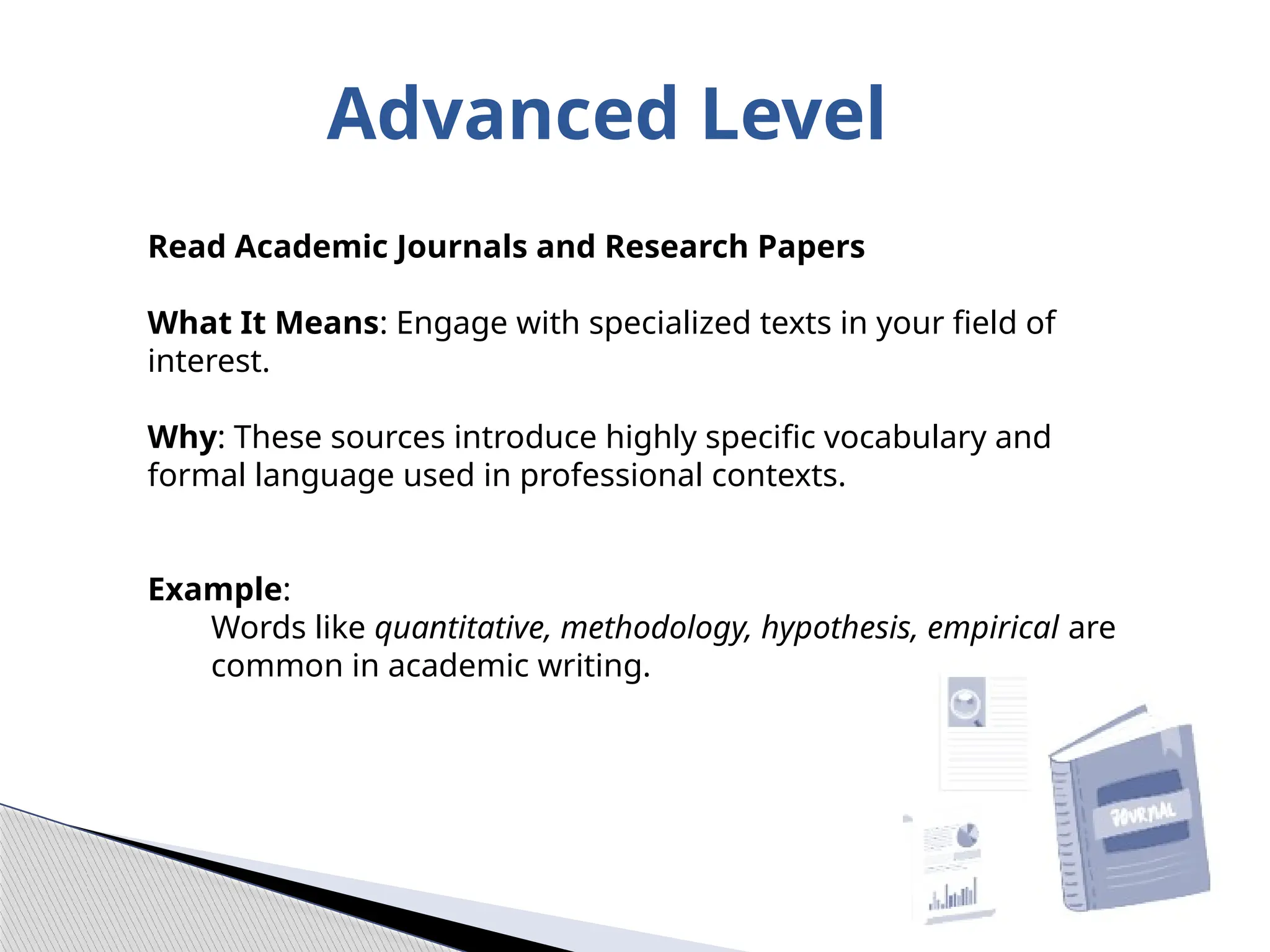 Advanced Level
Read Academic Journals and Research Papers
What It Means: Engage with specialized texts in your field of
interest.
Why: These sources introduce highly specific vocabulary and
formal language used in professional contexts.
Example:
Words like quantitative, methodology, hypothesis, empirical are
common in academic writing.
 