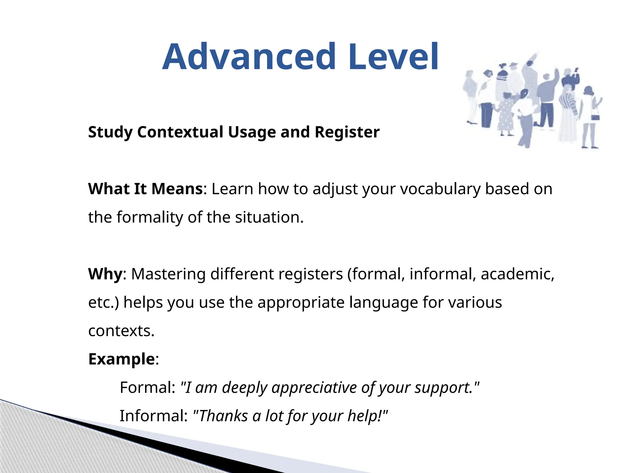 Advanced Level
Study Contextual Usage and Register
What It Means: Learn how to adjust your vocabulary based on
the formality of the situation.
Why: Mastering different registers (formal, informal, academic,
etc.) helps you use the appropriate language for various
contexts.
Example:
Formal: "I am deeply appreciative of your support."
Informal: "Thanks a lot for your help!"
 