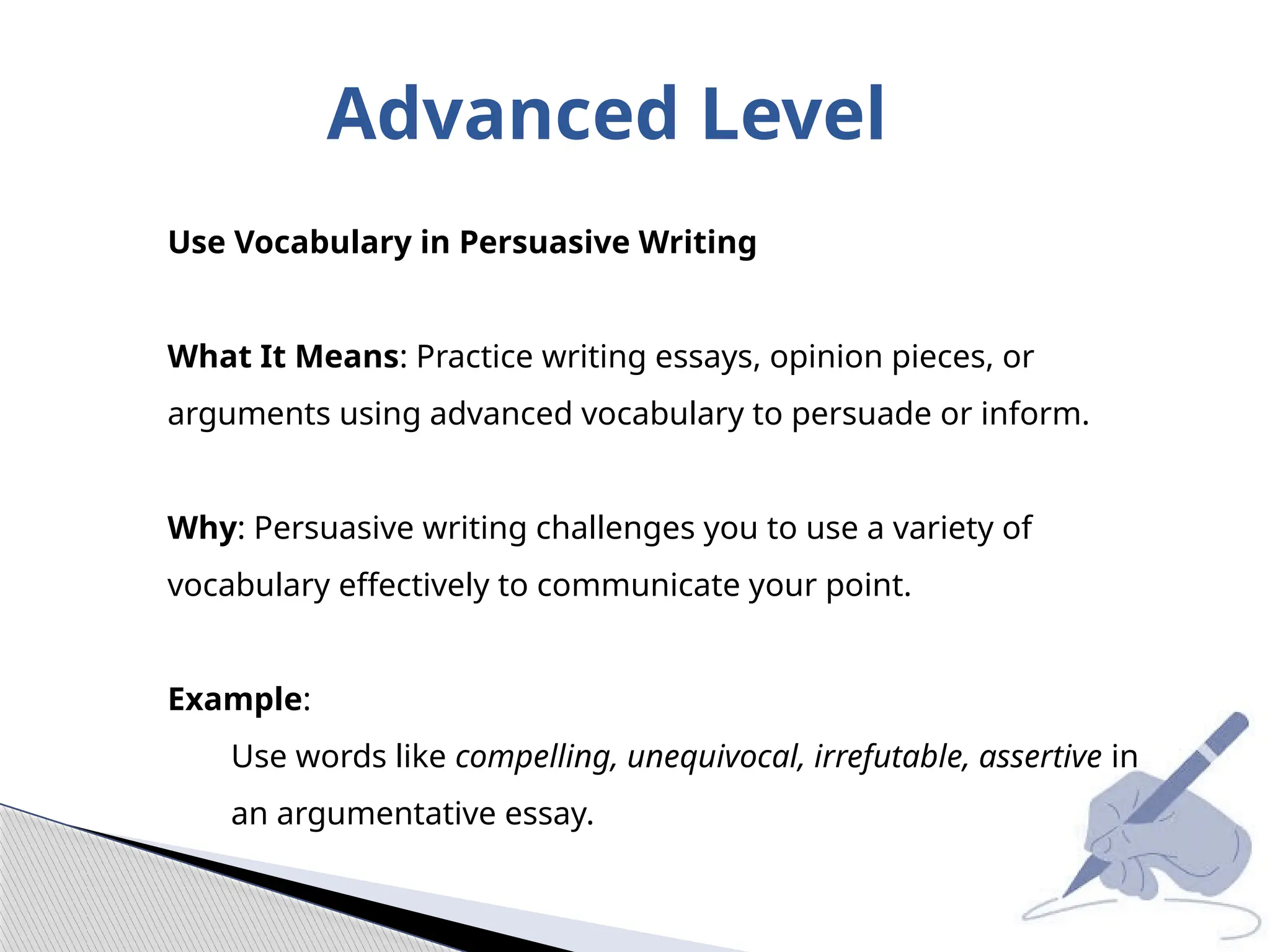 Advanced Level
Use Vocabulary in Persuasive Writing
What It Means: Practice writing essays, opinion pieces, or
arguments using advanced vocabulary to persuade or inform.
Why: Persuasive writing challenges you to use a variety of
vocabulary effectively to communicate your point.
Example:
Use words like compelling, unequivocal, irrefutable, assertive in
an argumentative essay.
 