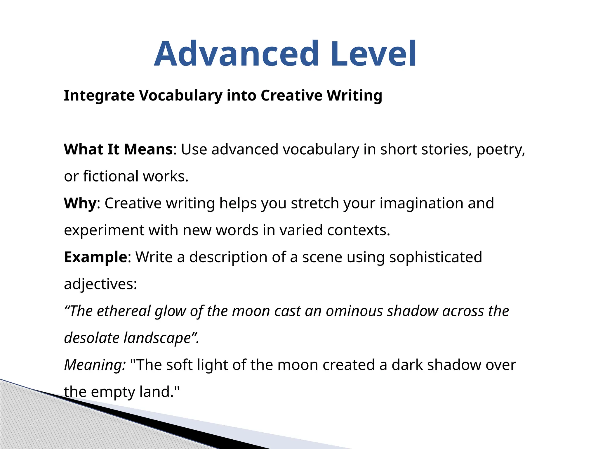 Advanced Level
Integrate Vocabulary into Creative Writing
What It Means: Use advanced vocabulary in short stories, poetry,
or fictional works.
Why: Creative writing helps you stretch your imagination and
experiment with new words in varied contexts.
Example: Write a description of a scene using sophisticated
adjectives:
“The ethereal glow of the moon cast an ominous shadow across the
desolate landscape”.
Meaning: "The soft light of the moon created a dark shadow over
the empty land."
 