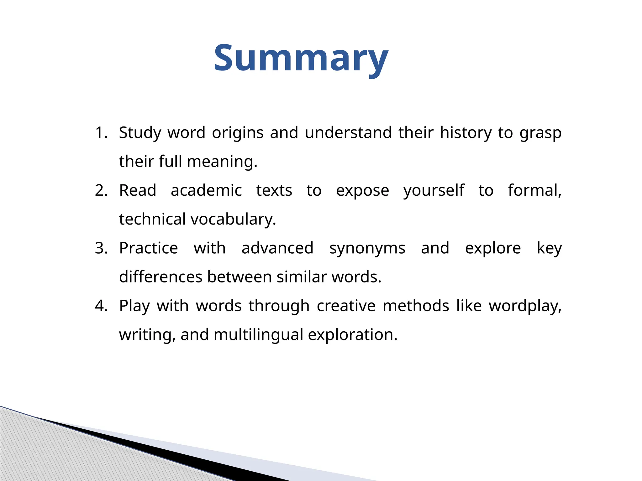Summary
1. Study word origins and understand their history to grasp
their full meaning.
2. Read academic texts to expose yourself to formal,
technical vocabulary.
3. Practice with advanced synonyms and explore key
differences between similar words.
4. Play with words through creative methods like wordplay,
writing, and multilingual exploration.
 