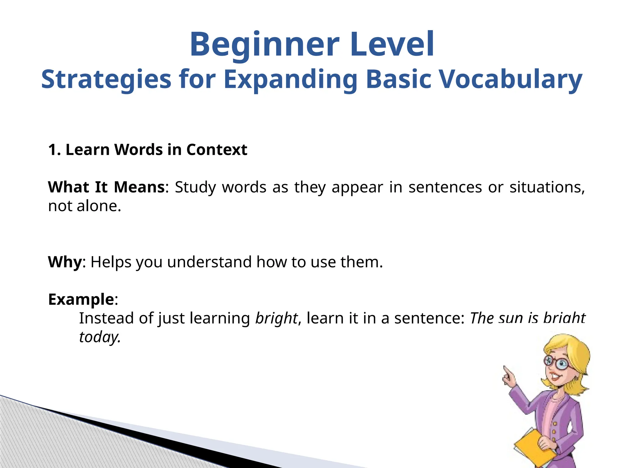 Beginner Level
Strategies for Expanding Basic Vocabulary
1. Learn Words in Context
What It Means: Study words as they appear in sentences or situations,
not alone.
Why: Helps you understand how to use them.
Example:
Instead of just learning bright, learn it in a sentence: The sun is bright
today.
 