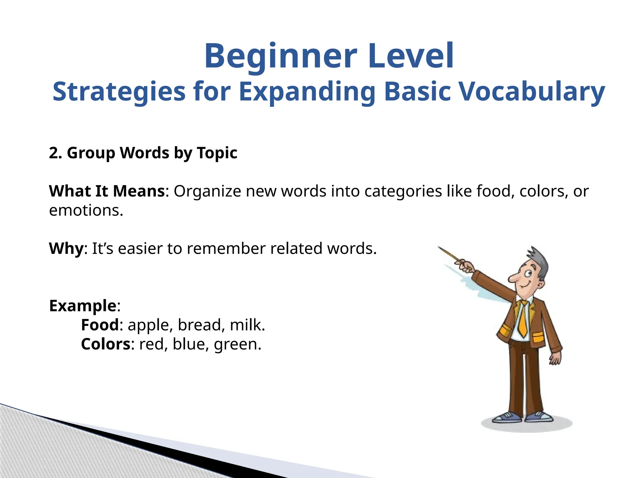 2. Group Words by Topic
What It Means: Organize new words into categories like food, colors, or
emotions.
Why: It’s easier to remember related words.
Example:
Food: apple, bread, milk.
Colors: red, blue, green.
Beginner Level
Strategies for Expanding Basic Vocabulary
 