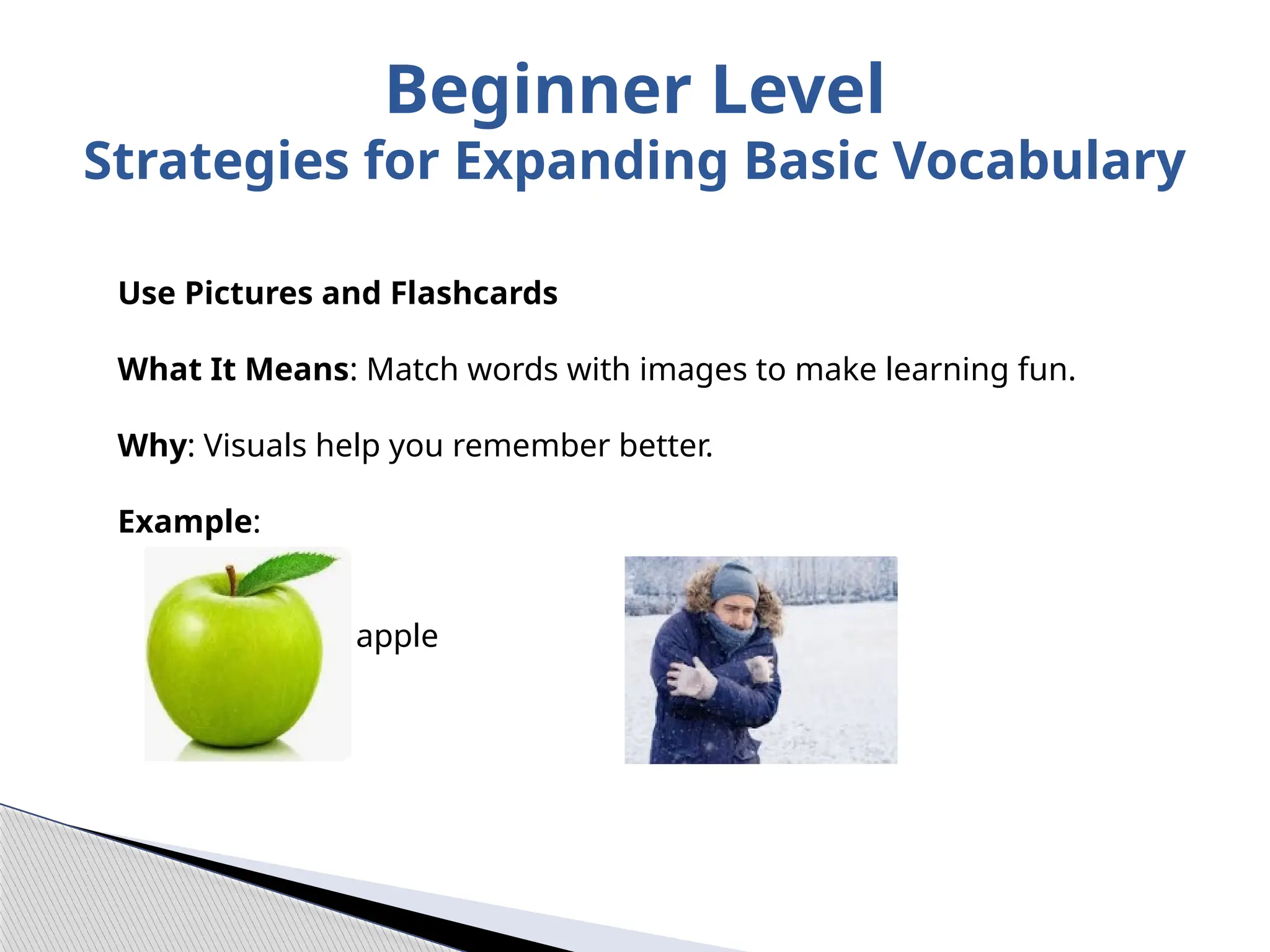 Use Pictures and Flashcards
What It Means: Match words with images to make learning fun.
Why: Visuals help you remember better.
Example:
= apple = cold
Beginner Level
Strategies for Expanding Basic Vocabulary
 