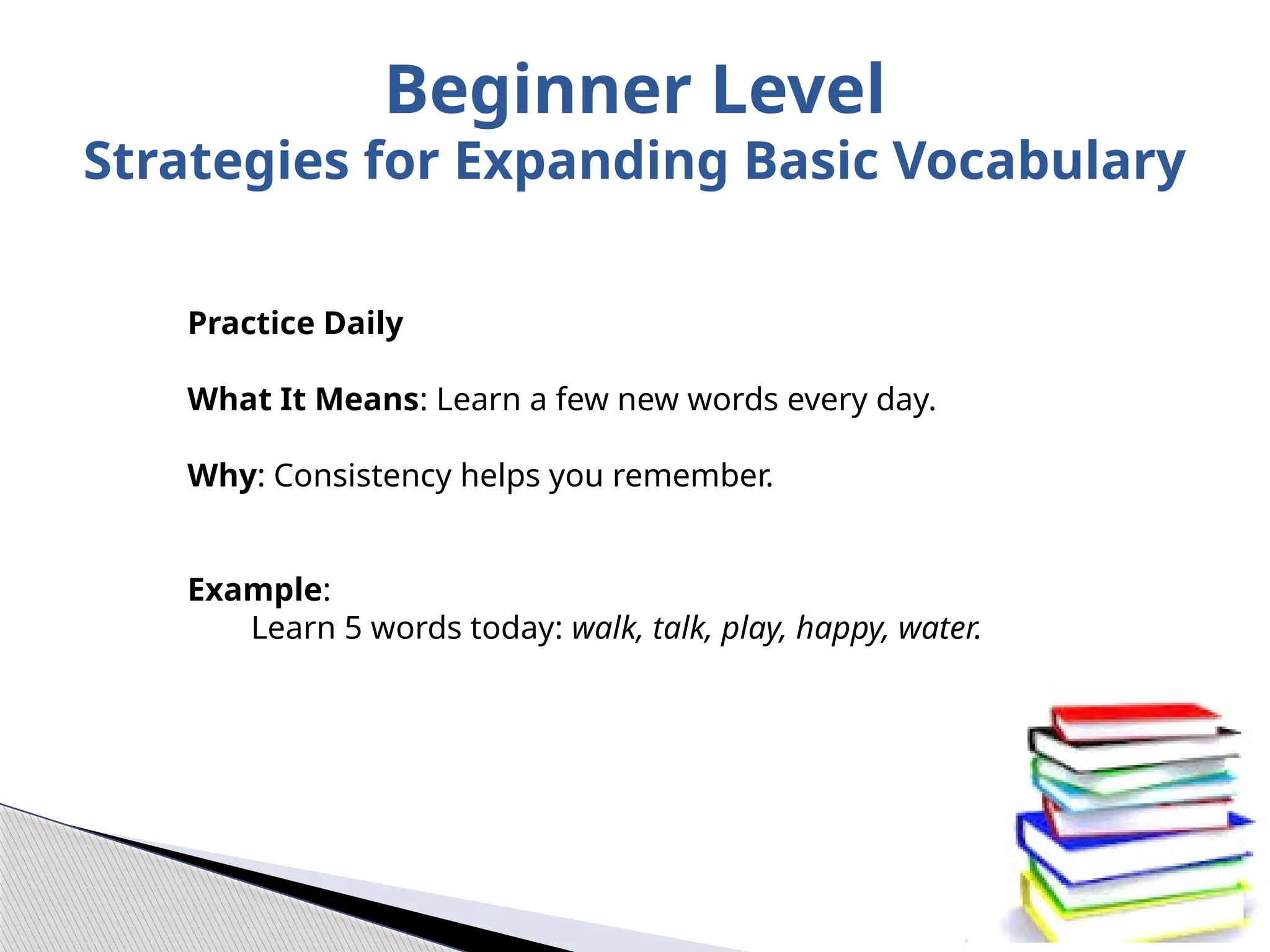 Practice Daily
What It Means: Learn a few new words every day.
Why: Consistency helps you remember.
Example:
Learn 5 words today: walk, talk, play, happy, water.
Beginner Level
Strategies for Expanding Basic Vocabulary
 