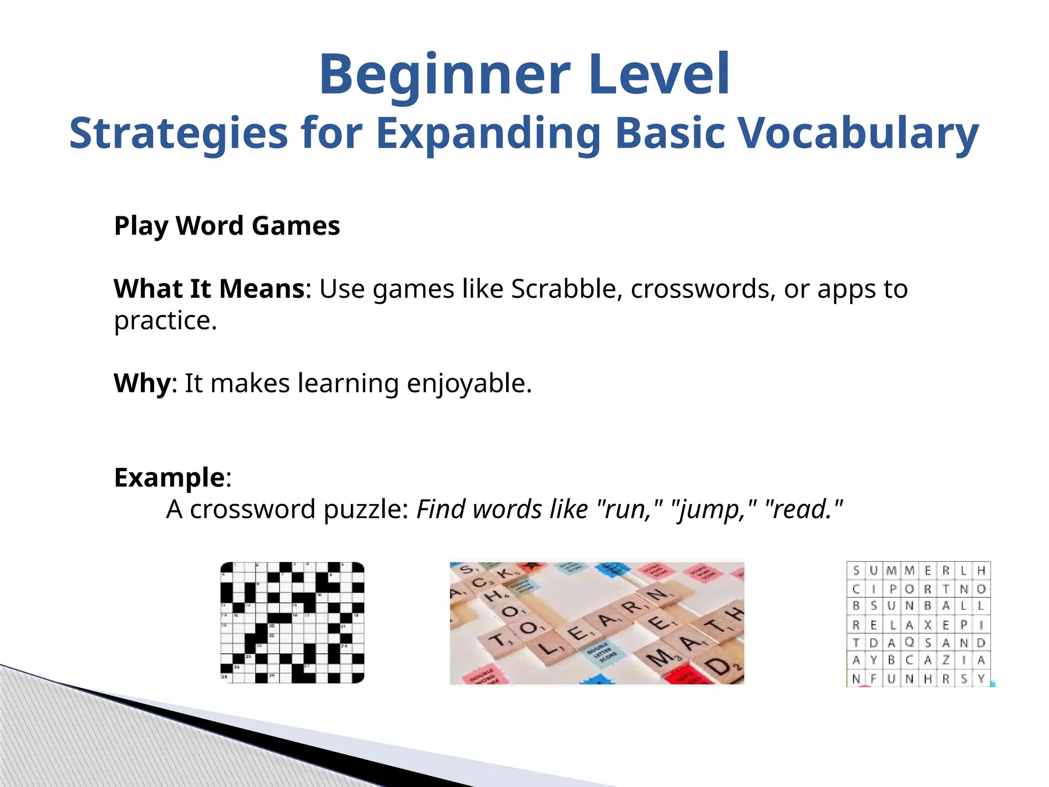 Play Word Games
What It Means: Use games like Scrabble, crosswords, or apps to
practice.
Why: It makes learning enjoyable.
Example:
A crossword puzzle: Find words like "run," "jump," "read."
Beginner Level
Strategies for Expanding Basic Vocabulary
 