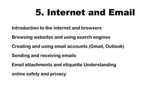 5. Internet and Email
Introduction to the internet and browsers
Browsing websites and using search engines
Creating and using email accounts (Gmail, Outlook)
Sending and receiving emails
Email attachments and etiquette Understanding
online safety and privacy
 