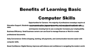Benefits of Learning Basic
Computer Skills
Opportunities for Careers: The majority of professions nowadays require at
least rudimentary computer skills. From clerical jobs to customer service
and beyond, knowing how to use a computer increases your employability.
Education Support: Students can research online, type assignments, and use educational tools with
ease.
Business Efficiency: Small business owners can use Excel to manage finances or Word to create
professional documents.
Daily Convenience: Online shopping, banking, bill payments, and communication become easier with
computer skills.
Boost Confidence: Digital literacy improves self-reliance and confidence in navigating the modern world.
 
