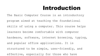 Introduction
The Basic Computer Course is an introductory
program aimed at teaching the foundational
skills of using a computer. This course helps
learners become comfortable with computer
hardware, software, internet browsing, typing,
and popular office applications. It is
structured to be simple, user-friendly, and
effective, especially for those who have
 