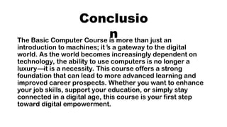 Conclusio
n
The Basic Computer Course is more than just an
introduction to machines; it’s a gateway to the digital
world. As the world becomes increasingly dependent on
technology, the ability to use computers is no longer a
luxury—it is a necessity. This course offers a strong
foundation that can lead to more advanced learning and
improved career prospects. Whether you want to enhance
your job skills, support your education, or simply stay
connected in a digital age, this course is your first step
toward digital empowerment.
 