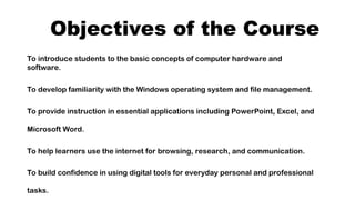 Objectives of the Course
To introduce students to the basic concepts of computer hardware and
software.
To develop familiarity with the Windows operating system and file management.
To provide instruction in essential applications including PowerPoint, Excel, and
Microsoft Word.
To help learners use the internet for browsing, research, and communication.
To build confidence in using digital tools for everyday personal and professional
tasks.
 